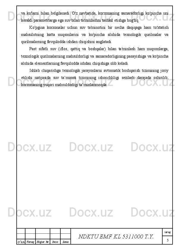 va   ko'lami   bilan   belgilanadi.   O'z   navbatida,   korxonaning   samaradorligi   ko'pincha   uni
kerakli parametrlarga ega suv bilan ta'minlashni tashkil etishga bog'liq.
Ko'pgina   korxonalar   uchun   suv   ta'minotini   bir   necha   daqiqaga   ham   to'xtatish
mahsulotning   katta   nuqsonlarini   va   ko'pincha   alohida   texnologik   qurilmalar   va
qurilmalarning favqulodda ishdan chiqishini anglatadi.
Past   sifatli   suv   (iflos,   qattiq   va   boshqalar)   bilan   ta'minlash   ham   nuqsonlarga,
texnologik qurilmalarning mahsuldorligi va samaradorligining pasayishiga va ko'pincha
alohida elementlarning favqulodda ishdan chiqishiga olib keladi.
Ishlab   chiqarishga   texnologik   jarayonlarni   avtomatik   boshqarish   tizimining   joriy
etilishi   natijasida   suv   ta’minoti   tizimining   ishonchliligi   sezilarli   darajada   oshirilib,
korxonaning yuqori mahsuldorligi ta’minlanmoqda.
NDKTU EMF KL  5311000 T.Y. varoq
5
O ‘ lch Varaq Hujjat   № Imzo Sana 