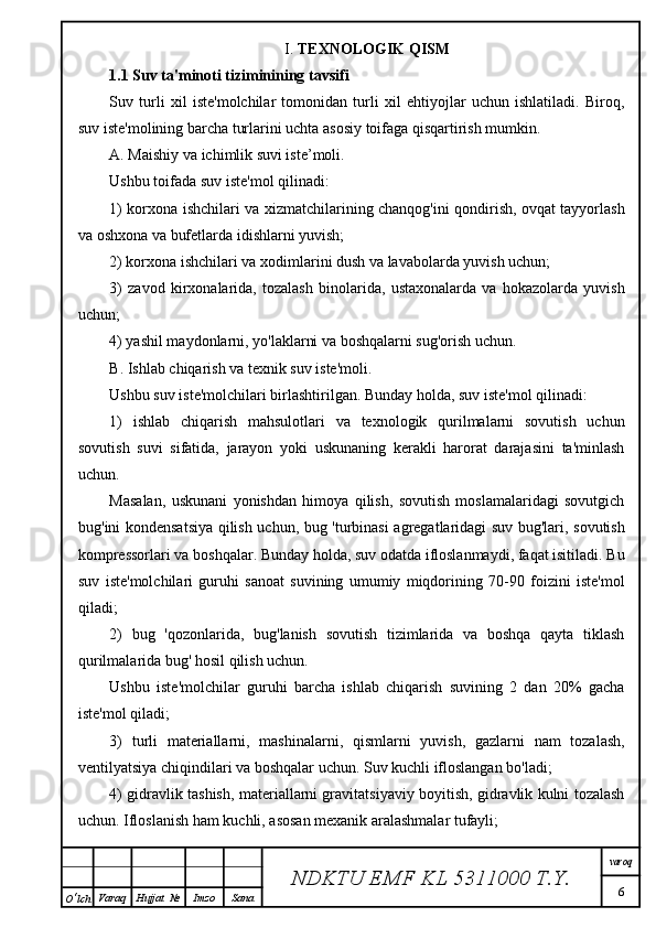 I.  TEXNOLOGIK QISM
1.1 Suv ta'minoti tiziminining tavsifi
Suv   turli   xil   iste'molchilar   tomonidan   turli   xil   ehtiyojlar   uchun   ishlatiladi.   Biroq,
suv iste'molining barcha turlarini uchta asosiy toifaga qisqartirish mumkin.
A. Maishiy va ichimlik suvi iste’moli.
Ushbu toifada suv iste'mol qilinadi:
1) korxona ishchilari va xizmatchilarining chanqog'ini qondirish, ovqat tayyorlash
va oshxona va bufetlarda idishlarni yuvish;
2) korxona ishchilari va xodimlarini dush va lavabolarda yuvish uchun;
3)   zavod   kirxonalarida,   tozalash   binolarida,   ustaxonalarda   va   hokazolarda   yuvish
uchun;
4) yashil maydonlarni, yo'laklarni va boshqalarni sug'orish uchun.
B. Ishlab chiqarish va texnik suv iste'moli.
Ushbu suv iste'molchilari birlashtirilgan. Bunday holda, suv iste'mol qilinadi:
1)   ishlab   chiqarish   mahsulotlari   va   texnologik   qurilmalarni   sovutish   uchun
sovutish   suvi   sifatida,   jarayon   yoki   uskunaning   kerakli   harorat   darajasini   ta'minlash
uchun.
Masalan,   uskunani   yonishdan   himoya   qilish,   sovutish   moslamalaridagi   sovutgich
bug'ini kondensatsiya qilish uchun, bug 'turbinasi agregatlaridagi suv bug'lari, sovutish
kompressorlari va boshqalar. Bunday holda, suv odatda ifloslanmaydi, faqat isitiladi. Bu
suv   iste'molchilari   guruhi   sanoat   suvining   umumiy   miqdorining   70-90   foizini   iste'mol
qiladi;
2)   bug   'qozonlarida,   bug'lanish   sovutish   tizimlarida   va   boshqa   qayta   tiklash
qurilmalarida bug' hosil qilish uchun.
Ushbu   iste'molchilar   guruhi   barcha   ishlab   chiqarish   suvining   2   dan   20%   gacha
iste'mol qiladi;
3)   turli   materiallarni,   mashinalarni,   qismlarni   yuvish,   gazlarni   nam   tozalash,
ventilyatsiya chiqindilari va boshqalar uchun. Suv kuchli ifloslangan bo'ladi;
4) gidravlik tashish, materiallarni gravitatsiyaviy boyitish, gidravlik kulni tozalash
uchun. Ifloslanish ham kuchli, asosan mexanik aralashmalar tufayli;
NDKTU EMF KL  5311000 T.Y. varoq
6
O ‘ lch Varaq Hujjat   № Imzo Sana 