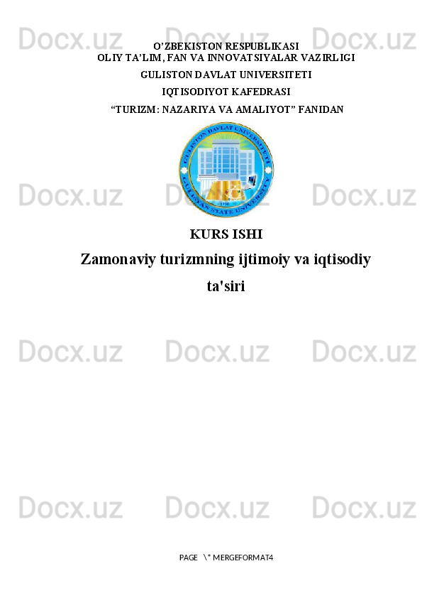 O’ZBEKISTON RESPUBLIKASI
OLIY TA’LIM, FAN VA INNOVATSIYALAR VAZIRLIGI
GULISTON DAVLAT UNIVERSITETI
IQTISODIYOT KAFEDRASI
 “TURIZM: NAZARIYA VA AMALIYOT” FANIDAN
 
KURS ISHI
Zamonaviy turizmning ijtimoiy va iqtisodiy
ta'siri 
PAGE   \* MERGEFORMAT4 