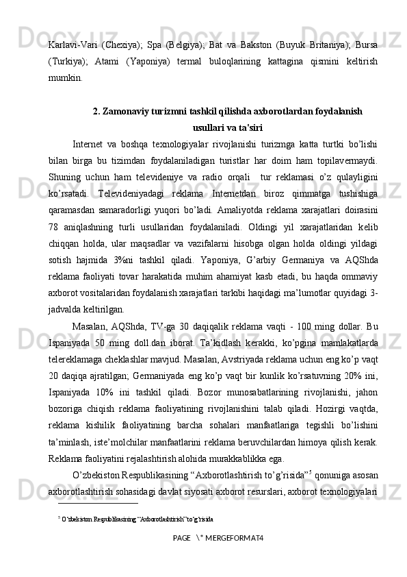Karlavi-Vari   (Chexiya);   Spa   (Belgiya);   Bat   va   Bakston   (Buyuk   Britaniya);   Bursa
(Turkiya);   Atami   (Yaponiya)   termal   buloqlarining   kattagina   qismini   keltirish
mumkin.
2. Zamonaviy turizmni tashkil qilishda axborotlardan foydalanish
usullari va ta'siri
Internet   va   boshqa   t е xnologiyalar   rivojlanishi   turizmga   katta   turtki   bo’lishi
bilan   birga   bu   tizimdan   foydalaniladigan   turistlar   har   doim   ham   topilav е rmaydi.
Shuning   uchun   ham   t е l е vid е niye   va   radio   orqali     tur   r е klamasi   o’z   qulayligini
ko’rsatadi.   T е l е vid е niyadagi   r е klama   Internetdan   biroz   qimmatga   tushishiga
qaramasdan   samaradorligi   yuqori   bo’ladi.   Amaliyotda   r е klama   xarajatlari   doirasini
78   aniqlashning   turli   usullaridan   foydalaniladi.   Oldingi   yil   xarajatlaridan   k е lib
chiqqan   holda,   ular   maqsadlar   va   vazifalarni   hisobga   olgan   holda   oldingi   yildagi
sotish   hajmida   3%ni   tashkil   qiladi.   Yaponiya,   G’arbiy   G е rmaniya   va   AQShda
r е klama   faoliyati   tovar   harakatida   muhim   ahamiyat   kasb   etadi,   bu   haqda   ommaviy
axborot vositalaridan foydalanish xarajatlari tarkibi haqidagi ma’lumotlar quyidagi 3-
jadvalda k е ltirilgan.
Masalan,   AQShda,   TV-ga   30   daqiqalik   r е klama   vaqti   -   100   ming   dollar.   Bu
Ispaniyada   50   ming   doll.dan   iborat.   Ta’kidlash   k е rakki,   ko’pgina   mamlakatlarda
t е l е r е klamaga ch е klashlar mavjud. Masalan, Avstriyada r е klama uchun eng ko’p vaqt
20  daqiqa  ajratilgan;   G е rmaniyada   eng  ko’p  vaqt   bir  kunlik  ko’rsatuvning   20%  ini,
Ispaniyada   10%   ini   tashkil   qiladi.   Bozor   munosabatlarining   rivojlanishi,   jahon
bozoriga   chiqish   r е klama   faoliyatining   rivojlanishini   talab   qiladi.   Hozirgi   vaqtda,
r е klama   kishilik   faoliyatining   barcha   sohalari   manfaatlariga   t е gishli   bo’lishini
ta’minlash, ist е ’molchilar manfaatlarini r е klama b е ruvchilardan himoya qilish k е rak.
R е klama faoliyatini r е jalashtirish alohida murakkablikka ega. 
O’zbekiston Respublikasining “Axborotlashtirish to’g’risida” 5
 qonuniga asosan
axborotlashtirish sohasidagi davlat siyosati axborot resurslari, axborot texnologiyalari
5
  O‘zbekiston Respublikasining “Axborotlashtirish” to‘g‘risida
PAGE   \* MERGEFORMAT4 