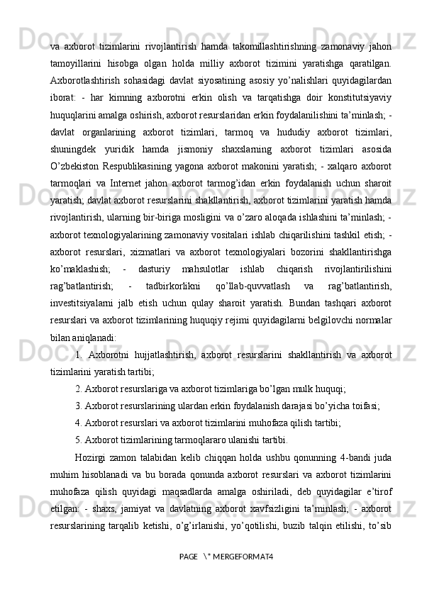 va   axborot   tizimlarini   rivojlantirish   hamda   takomillashtirishning   zamonaviy   jahon
tamoyillarini   hisobga   olgan   holda   milliy   axborot   tizimini   yaratishga   qaratilgan.
Axborotlashtirish   sohasidagi   davlat   siyosatining   asosiy   yo’nalishlari   quyidagilardan
iborat:   -   har   kimning   axborotni   erkin   olish   va   tarqatishga   doir   konstitutsiyaviy
huquqlarini amalga oshirish, axborot resurslaridan erkin foydalanilishini ta’minlash; -
davlat   organlarining   axborot   tizimlari,   tarmoq   va   hududiy   axborot   tizimlari,
shuningdek   yuridik   hamda   jismoniy   shaxslarning   axborot   tizimlari   asosida
O’zbekiston   Respublikasining   yagona   axborot   makonini   yaratish;   -   xalqaro   axborot
tarmoqlari   va   Internet   jahon   axborot   tarmog’idan   erkin   foydalanish   uchun   sharoit
yaratish; davlat axborot resurslarini shakllantirish, axborot tizimlarini yaratish hamda
rivojlantirish, ularning bir-biriga mosligini va o’zaro aloqada ishlashini ta’minlash; -
axborot texnologiyalarining zamonaviy vositalari ishlab chiqarilishini tashkil etish; -
axborot   resurslari,   xizmatlari   va   axborot   texnologiyalari   bozorini   shakllantirishga
ko’maklashish;   -   dasturiy   mahsulotlar   ishlab   chiqarish   rivojlantirilishini
rag’batlantirish;   -   tadbirkorlikni   qo’llab-quvvatlash   va   rag’batlantirish,
investitsiyalarni   jalb   etish   uchun   qulay   sharoit   yaratish.   Bundan   tashqari   axborot
resurslari va axborot tizimlarining huquqiy rejimi quyidagilarni belgilovchi normalar
bilan aniqlanadi: 
1.   Axborotni   hujjatlashtirish,   axborot   resurslarini   shakllantirish   va   axborot
tizimlarini yaratish tartibi; 
2. Axborot resurslariga va axborot tizimlariga bo’lgan mulk huquqi; 
3. Axborot resurslarining ulardan erkin foydalanish darajasi bo’yicha toifasi; 
4. Axborot resurslari va axborot tizimlarini muhofaza qilish tartibi; 
5. Axborot tizimlarining tarmoqlararo ulanishi tartibi. 
Hozirgi   zamon   talabidan   kelib   chiqqan   holda   ushbu   qonunning   4-bandi   juda
muhim   hisoblanadi   va   bu   borada   qonunda   axborot   resurslari   va   axborot   tizimlarini
muhofaza   qilish   quyidagi   maqsadlarda   amalga   oshiriladi,   deb   quyidagilar   e’tirof
etilgan:   -   shaxs,   jamiyat   va   davlatning   axborot   xavfsizligini   ta’minlash;   -   axborot
resurslarining   tarqalib   ketishi,   o’g’irlanishi,   yo’qotilishi,   buzib   talqin   etilishi,   to’sib
PAGE   \* MERGEFORMAT4 