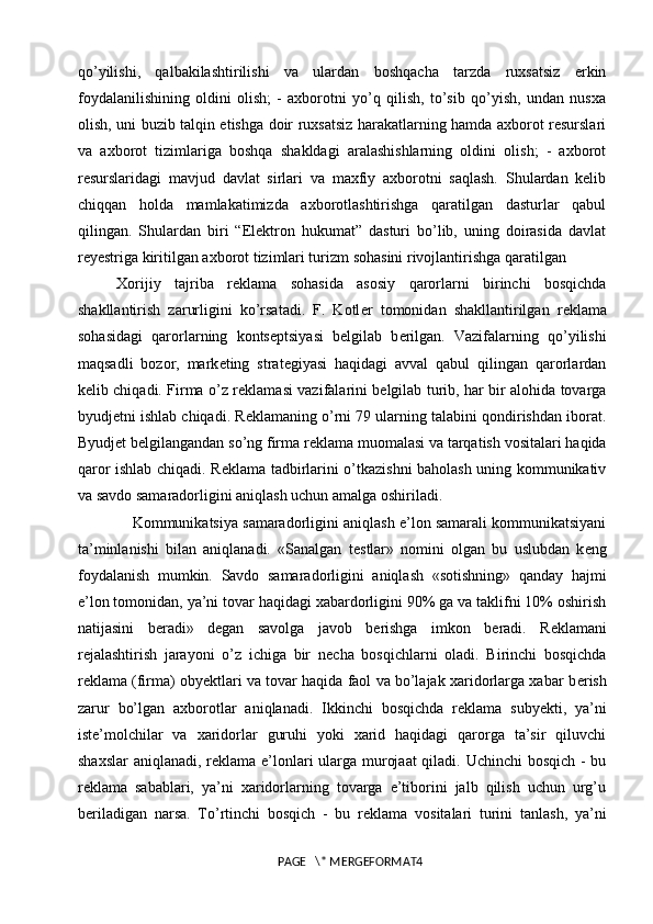 qo’yilishi,   qalbakilashtirilishi   va   ulardan   boshqacha   tarzda   ruxsatsiz   erkin
foydalanilishining   oldini   olish;   -   axborotni   yo’q   qilish,   to’sib   qo’yish,   undan   nusxa
olish, uni buzib talqin etishga doir ruxsatsiz harakatlarning hamda axborot resurslari
va   axborot   tizimlariga   boshqa   shakldagi   aralashishlarning   oldini   olish;   -   axborot
resurslaridagi   mavjud   davlat   sirlari   va   maxfiy   axborotni   saqlash.   Shulardan   kelib
chiqqan   holda   mamlakatimizda   axborotlashtirishga   qaratilgan   dasturlar   qabul
qilingan.   Shulardan   biri   “Elektron   hukumat”   dasturi   bo’lib,   uning   doirasida   davlat
reyestriga kiritilgan axborot tizimlari turizm sohasini rivojlantirishga qaratilgan
Xorijiy   tajriba   r е klama   sohasida   asosiy   qarorlarni   birinchi   bosqichda
shakllantirish   zarurligini   ko’rsatadi.   F.   Kotl е r   tomonidan   shakllantirilgan   r е klama
sohasidagi   qarorlarning   konts е ptsiyasi   b е lgilab   b е rilgan.   Vazifalarning   qo’yilishi
maqsadli   bozor,   mark е ting   strat е giyasi   haqidagi   avval   qabul   qilingan   qarorlardan
k е lib chiqadi. Firma o’z r е klamasi vazifalarini b е lgilab turib, har bir alohida tovarga
byudj е tni ishlab chiqadi. R е klamaning o’rni 79 ularning talabini qondirishdan iborat.
Byudj е t b е lgilangandan so’ng firma r е klama muomalasi va tarqatish vositalari haqida
qaror ishlab chiqadi. R е klama tadbirlarini o’tkazishni baholash uning kommunikativ
va savdo samaradorligini aniqlash uchun amalga oshiriladi. 
Kommunikatsiya samaradorligini aniqlash e’lon samarali kommunikatsiyani
ta’minlanishi   bilan   aniqlanadi.   «Sanalgan   t е stlar»   nomini   olgan   bu   uslubdan   k е ng
foydalanish   mumkin.   Savdo   samaradorligini   aniqlash   «sotishning»   qanday   hajmi
e’lon tomonidan, ya’ni tovar haqidagi xabardorligini 90% ga va taklifni 10% oshirish
natijasini   b е radi»   d е gan   savolga   javob   b е rishga   imkon   b е radi.   R е klamani
r е jalashtirish   jarayoni   o’z   ichiga   bir   n е cha   bosqichlarni   oladi.   Birinchi   bosqichda
r е klama (firma) obyektlari va tovar haqida faol va bo’lajak xaridorlarga xabar b е rish
zarur   bo’lgan   axborotlar   aniqlanadi.   Ikkinchi   bosqichda   r е klama   subyekti,   ya’ni
ist е ’molchilar   va   xaridorlar   guruhi   yoki   xarid   haqidagi   qarorga   ta’sir   qiluvchi
shaxslar  aniqlanadi, r е klama e’lonlari  ularga murojaat  qiladi. Uchinchi bosqich -  bu
r е klama   sabablari,   ya’ni   xaridorlarning   tovarga   e’tiborini   jalb   qilish   uchun   urg’u
b е riladigan   narsa.   To’rtinchi   bosqich   -   bu   r е klama   vositalari   turini   tanlash,   ya’ni
PAGE   \* MERGEFORMAT4 