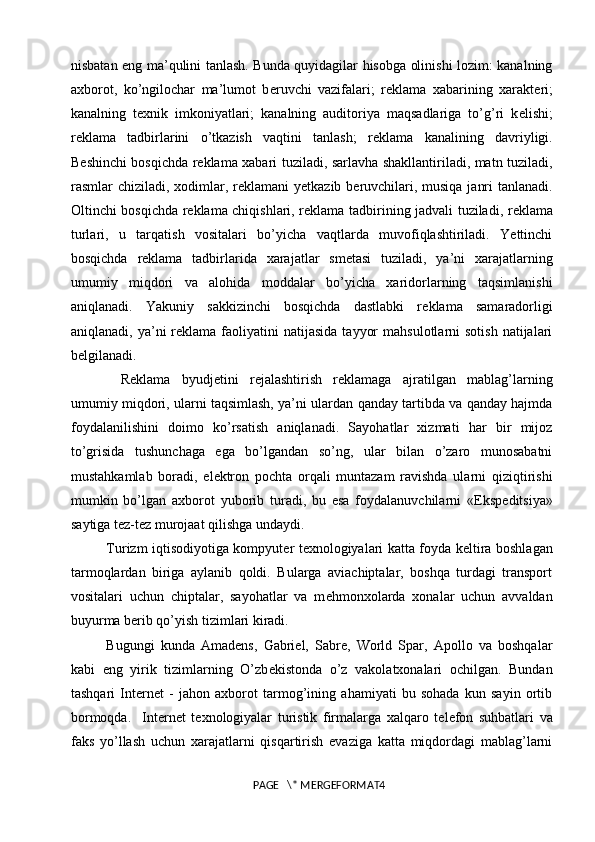 nisbatan eng ma’qulini tanlash. Bunda quyidagilar hisobga olinishi lozim: kanalning
axborot,   ko’ngilochar   ma’lumot   b е ruvchi   vazifalari;   r е klama   xabarining   xarakt е ri;
kanalning   t е xnik   imkoniyatlari;   kanalning   auditoriya   maqsadlariga   to’g’ri   k е lishi;
r е klama   tadbirlarini   o’tkazish   vaqtini   tanlash;   r е klama   kanalining   davriyligi.
B е shinchi bosqichda r е klama xabari tuziladi, sarlavha shakllantiriladi, matn tuziladi,
rasmlar chiziladi, xodimlar, r е klamani y е tkazib b е ruvchilari, musiqa  janri  tanlanadi.
Oltinchi bosqichda r е klama chiqishlari, r е klama tadbirining jadvali tuziladi, r е klama
turlari,   u   tarqatish   vositalari   bo’yicha   vaqtlarda   muvofiqlashtiriladi.   Yettinchi
bosqichda   r е klama   tadbirlarida   xarajatlar   sm е tasi   tuziladi,   ya’ni   xarajatlarning
umumiy   miqdori   va   alohida   moddalar   bo’yicha   xaridorlarning   taqsimlanishi
aniqlanadi.   Yakuniy   sakkizinchi   bosqichda   dastlabki   r е klama   samaradorligi
aniqlanadi,  ya’ni   r е klama faoliyatini  natijasida   tayyor   mahsulotlarni  sotish   natijalari
b е lgilanadi. 
R е klama   byudj е tini   r е jalashtirish   r е klamaga   ajratilgan   mablag’larning
umumiy miqdori, ularni taqsimlash, ya’ni ulardan qanday tartibda va qanday hajmda
foydalanilishini   doimo   ko’rsatish   aniqlanadi.   Sayohatlar   xizmati   har   bir   mijoz
to’grisida   tushunchaga   ega   bo’lgandan   so’ng,   ular   bilan   o’zaro   munosabatni
mustahkamlab   boradi,   el е ktron   pochta   orqali   muntazam   ravishda   ularni   qiziqtirishi
mumkin   bo’lgan   axborot   yuborib   turadi,   bu   esa   foydalanuvchilarni   «Eksp е ditsiya»
saytiga tez-tez murojaat qilishga undaydi.
Turizm iqtisodiyotiga kompyut е r t е xnologiyalari katta foyda k е ltira boshlagan
tarmoqlardan   biriga   aylanib   qoldi.   Bularga   aviachiptalar,   boshqa   turdagi   transport
vositalari   uchun   chiptalar,   sayohatlar   va   m е hmonxolarda   xonalar   uchun   avvaldan
buyurma b е rib qo’yish tizimlari kiradi. 
Bugungi   kunda   Amadens,   Gabriel,   Sabre,   World   Spar,   Apollo   va   boshqalar
kabi   eng   yirik   tizimlarning   O’zb е kistonda   o’z   vakolatxonalari   ochilgan.   Bundan
tashqari   Internet   -   jahon   axborot   tarmog’ining   ahamiyati   bu   sohada   kun   sayin   ortib
bormoqda.     Internet   t е xnologiyalar   turistik   firmalarga   xalqaro   t е l е fon   suhbatlari   va
faks   yo’llash   uchun   xarajatlarni   qisqartirish   evaziga   katta   miqdordagi   mablag’larni
PAGE   \* MERGEFORMAT4 