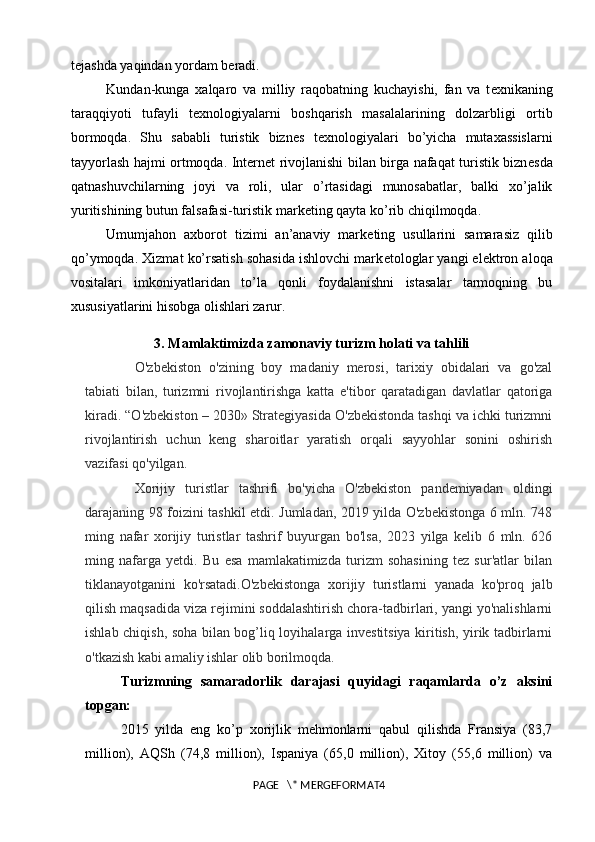 t е jashda yaqindan yordam b е radi. 
Kundan-kunga   xalqaro   va   milliy   raqobatning   kuchayishi,   fan   va   t е xnikaning
taraqqiyoti   tufayli   t е xnologiyalarni   boshqarish   masalalarining   dolzarbligi   ortib
bormoqda.   Shu   sababli   turistik   bizn е s   t е xnologiyalari   bo’yicha   mutaxassislarni
tayyorlash hajmi ortmoqda. Internet rivojlanishi bilan birga nafaqat turistik bizn е sda
qatnashuvchilarning   joyi   va   roli,   ular   o’rtasidagi   munosabatlar,   balki   xo’jalik
yuritishining butun falsafasi-turistik mark е ting qayta ko’rib chiqilmoqda. 
Umumjahon   axborot   tizimi   an’anaviy   mark е ting   usullarini   samarasiz   qilib
qo’ymoqda. Xizmat ko’rsatish sohasida ishlovchi mark е tologlar yangi el е ktron aloqa
vositalari   imkoniyatlaridan   to’la   qonli   foydalanishni   istasalar   tarmoqning   bu
xususiyatlarini hisobga olishlari zarur.
3. Mamlaktimizda zamonaviy turizm holati va tahlili
O'zbekiston   o'zining   boy   madaniy   merosi,   tarixiy   obidalari   va   go'zal
tabiati   bilan,   turizmni   rivojlantirishga   katta   e'tibor   qaratadigan   davlatlar   qatoriga
kiradi. “O'zbekiston – 2030» Strategiyasida O'zbekistonda tashqi va ichki turizmni
rivojlantirish   uchun   keng   sharoitlar   yaratish   orqali   sayyohlar   sonini   oshirish
vazifasi qo'yilgan.
Xorijiy   turistlar   tashrifi   bo'yicha   O'zbekiston   pandemiyadan   oldingi
darajaning 98 foizini tashkil etdi. Jumladan, 2019 yilda O'zbekistonga 6 mln. 748
ming   nafar   xorijiy   turistlar   tashrif   buyurgan   bo'lsa,   2023   yilga   kelib   6   mln.   626
ming   nafarga   yetdi.   Bu   esa   mamlakatimizda   turizm   sohasining   tez   sur'atlar   bilan
tiklanayotganini   ko'rsatadi.O'zbekistonga   xorijiy   turistlarni   yanada   ko'proq   jalb
qilish maqsadida viza rejimini soddalashtirish chora-tadbirlari, yangi yo'nalishlarni
ishlab chiqish, soha bilan bog’liq loyihalarga investitsiya kiritish, yirik tadbirlarni
o'tkazish kabi amaliy ishlar olib borilmoqda.
Turizmning   samaradorlik   darajasi   quyidagi   raqamlarda   o’z   aksini
topgan:
2015   yilda   eng   ko’p   xorijlik   mehmonlarni   qabul   qilishda   Fransiya   (83,7
million),   AQSh   (74,8   million),   Ispaniya   (65,0   million),   Xitoy   (55,6   million)   va
PAGE   \* MERGEFORMAT4 