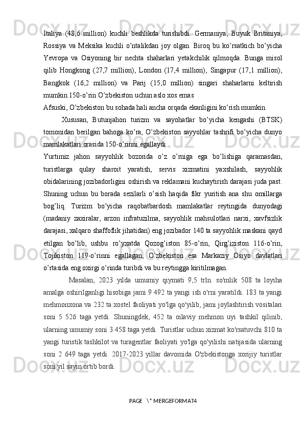 Italiya   (48,6   million)   kuchli   beshlikda   turishibdi.   Germaniya,   Buyuk   Britaniya,
Rossiya   va   Meksika   kuchli   o’ntalikdan   joy   olgan.   Biroq   bu   ko’rsatkich   bo’yicha
Yevropa   va   Osiyoning   bir   nechta   shaharlari   yetakchilik   qilmoqda.   Bunga   misol
qilib   Hongkong   (27,7   million),   London   (17,4   million),   Singapur   (17,1   million),
Bangkok   (16,2   million)   va   Parij   (15,0   million)   singari   shaharlarni   keltirish
mumkin. 150-o’rin O’zbekiston uchun aslo xos emas
Afsuski, O’zbekiston bu sohada hali ancha orqada ekanligini ko’rish mumkin. 
Xususan,   Butunjahon   turizm   va   sayohatlar   bo’yicha   kengashi   (BTSK)
tomonidan   berilgan   bahoga   ko’ra,   O’zbekiston   sayyohlar   tashrifi   bo’yicha   dunyo
mamlakatlari orasida 150-o’rinni egallaydi.
Yurtimiz   jahon   sayyohlik   bozorida   o’z   o’rniga   ega   bo’lishiga   qaramasdan,
turistlarga   qulay   sharoit   yaratish,   servis   xizmatini   yaxshilash,   sayyohlik
obidalarining jozibadorligini oshirish va reklamani kuchaytirish darajasi juda past.
Shuning   uchun   bu   borada   sezilarli   o’sish   haqida   fikr   yuritish   ana   shu   omillarga
bog’liq.   Turizm   bo’yicha   raqobatbardosh   mamlakatlar   reytingida   dunyodagi
(madaniy   zaxiralar,   arzon   infratuzilma,   sayyohlik   mahsulotlari   narxi,   xavfsizlik
darajasi, xalqaro shaffoflik jihatidan) eng jozibador 140 ta sayyohlik maskani qayd
etilgan   bo’lib,   ushbu   ro’yxatda   Qozog’iston   85-o’rin,   Qirg’iziston   116-o’rin,
Tojikiston   119-o’rinni   egallagan,   O’zbekiston   esa   Markaziy   Osiyo   davlatlari
o’rtasida eng oxirgi o’rinda turibdi va bu reytingga kiritilmagan.
Masalan,   2023   yilda   umumiy   qiymati   9,5   trln.   so'mlik   508   ta   loyiha
amalga oshirilganligi hisobiga jami 9 492 ta yangi ish o'rni yaratildi. 183 ta yangi
mehmonxona va 232 ta xostel faoliyati yo'lga qo'yilib, jami joylashtirish vositalari
soni   5   526   taga   yetdi.   Shuningdek,   452   ta   oilaviy   mehmon   uyi   tashkil   qilinib,
ularning umumiy soni 3 458 taga yetdi. Turistlar uchun xizmat ko'rsatuvchi 810 ta
yangi turistik tashkilot va turagentlar faoliyati yo'lga qo'yilishi natijasida ularning
soni   2   649   taga   yetdi.   2017-2023   yillar   davomida   O'zbekistonga   xorijiy   turistlar
soni yil sayin ortib bordi. 
PAGE   \* MERGEFORMAT4 