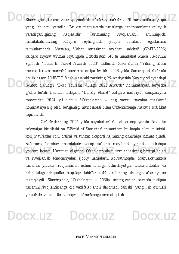 Shuningdek, turizm  va  unga  yondosh  sohalar  yo'nalishida   70 ming  nafarga  yaqin
yangi   ish   o'rni   yaratildi.   Bu   esa   mamlakatda   turistlarga   har   tomonlama   qulaylik
yaratilganligining   natijasidir.   Turizmning   rivojlanishi,   shuningdek,
mamlakatimizning   xalqaro   reytinglarda   yuqori   o'rinlarni   egallashini
ta'minlamoqda.   Masalan,   "Jahon   musulmon   sayohati   indeksi"   (GMTI-2023)
xalqaro   ziyorat   turizmi   reytingida   O'zbekiston   140   ta   mamlakat   ichida   13-o'rinni
egalladi.   "Halal   In   Travel   Awards   2023"   tadbirida   Xiva   shahri   "Yilning   islom
merosi   turizm   manzili"   sovrinini   qo'lga   kiritdi.   2023   yilda   Samarqand   shahrida
bo'lib o'tgan UNWTO Bosh Assambleyasining 25-sessiyasida Navoiy viloyatidagi
Sentob   qishlog’i   "Best   Tourism   Village   2023   Awards"   nominatsiyasi   bo'yicha
g’olib   bo'ldi.   Bundan   tashqari,   "Lonely   Planet"   xalqaro   nashriyot   kompaniyasi
tomonidan   2024   yil   uchun   "O'zbekiston   –   eng   yaxshi   sayohat   maskani"
nominatsiyasi g’olibi bo'lganligi munosabati bilan O'zbekistonga maxsus sertifikat
topshirildi.
O'zbekistonning   2024   yilda   sayohat   qilish   uchun   eng   yaxshi   davlatlar
ro'yxatiga   kiritilishi   va   "World   of   Statistics"   tomonidan   bu   haqda   e'lon   qilinishi,
xorijiy  turistlar   soni   ortishi   va  turizm   eksporti  hajmining oshishiga   xizmat   qiladi.
Bularning   barchasi   mamlakatimizning   xalqaro   maydonda   yanada   tanilishiga
yordam  beradi. Umuman olganda, O'zbekistonda turizm sohasining  hozirgi  holati
va   rivojlanish   tendensiyalari   ijobiy   natijalarni   ko'rsatmoqda.   Mamlakatimizda
turizmni   yanada   rivojlantirish   uchun   amalga   oshirilayotgan   chora-tadbirlar   va
kelajakdagi   istiqbollar   haqidagi   tahlillar   ushbu   sohaning   strategik   ahamiyatini
tasdiqlaydi.   Shuningdek,   “O'zbekiston   –   2030»   strategiyasida   nazarda   tutilgan
turizmni   rivojlantirishga   oid   vazifalar   aholi   daromadi   oshishi,   yangi   ish   o'rinlari
yaratilishi va xalq farovonligini ta'minlashga xizmat qiladi.
PAGE   \* MERGEFORMAT4 