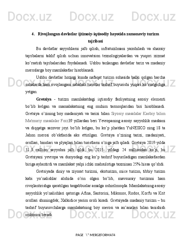4. Rivojlangan davlatlar ijtimoiy-iqtisodiy hayotida zamonaviy turizm
tajribasi
Bu   davlatlar   sayyohlarni   jalb   qilish,   infratuzilmani   yaxshilash   va   shaxsiy
tajribalarni   taklif   qilish   uchun   innovatsion   texnologiyalardan   va   yuqori   xizmat
ko’rsatish   tajribalaridan   foydalanadi.   Ushbu   tanlangan   davlatlar   tarix   va   madaniy
meroslarga boy mamlakatlar hisoblanadi. 
Ushbu davlatlar  hozirgi kunda nafaqat turizm  sohasida  balki qolgan barcha
sohalarda ham rivojlangani sababali turistlar tashrif buyurishi yuqori ko’rsatgichga
yetgan. 
Gretsiya   -   turizm   mamlakatdagi   iqtisodiy   faoliyatning   asosiy   elementi
bo’lib   kelgan   va   mamalakatning   eng   muhim   tarmoqlaridan   biri   hisoblanadi.
Gretsiya   o’zining   boy   madaniyati   va   tarixi   bilan   Siyosiy   masalalar   Kasbiy   bilim
Ma'muriy  masalalar   Foiz 39 yillardan beri   Yevropaning  asosiy   sayyohlik  maskani
va   diqqatga   sazovor   joyi   bo’lib   kelgan,   bu   ko’p   jihatdan   YuNESKO   ning   18   ta
Jahon   merosi   ob’ektlarida   aks   ettirilgan.   Gretsiya   o’zining   tarixi,   madaniyati,
orollari, binolari va plyajlari bilan turistlarni o’ziga jalb qiladi. Gretsiya 2019-yilda
31.3   million   sayyohni   jalb   qildi,   bu   2015-   yildagi   24   milliondan   ko’p,   bu
Gretsiyani   yevropa   va   dunyodagi   eng   ko’p   tashrif   buyuriladigan   mamlakatlardan
biriga aylantirdi va mamlakat yalpi ichki mahsulotiga taxminan 25% hissa qo’shdi.
Gretsiyada   diniy   va   ziyorat   turizmi,   ekoturizm,   mice   turizm,   tibbiy   turizm
kabi   yo’nalishlar   alohida   o’rin   olgan   bo’lib,   mavsumiy   turizmni   ham
rivojlantirishga qaratilgan tasgabbuslar amalga oshirilmoqda. Mamlakatning asosiy
sayyohlik  yo’nalishlari   qatoriga Afina, Santorini, Mikonos,   Rodos,  Korfu  va  Krit
orollari shuningdek, Xalkidice yarim oroli kiradi. Gretsiyada madaniy turizm – bu
tashrif   buyuruvchilarga   mamlakatning   boy   merosi   va   an’analari   bilan   tanishish
imkonini beradi. 
PAGE   \* MERGEFORMAT4 