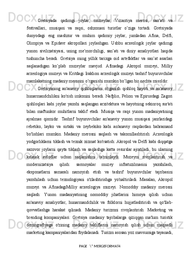 Gretsiyada   qadimgi   joylar,   muzeylar,   Vizantiya   merosi,   san’ati   va
festivallari,   musiqasi   va   raqsi,   oshxonasi   turistlar   o’ziga   tortadi.   Gretsiyada
dunyodagi   eng   mashxur   va   muhim   qadimiy   joylar,   jumladan   Afina,   Delfi,
Olimpiya   va   Epidavr   akropollari   joylashgan.   Ushbu   arxeologik   joylar   qadimgi
yunon   sivilizatsiyasi,   uning   me’morchiligi,   san’ati   va   diniy   amaliyotlari   haqida
tushuncha   beradi.   Gretsiya   ming   yillik   tarixga   oid   artefaktlar   va   san’at   asarlari
saqlanadigan   ko’plab   muzeylar   mavjud.   Afinadagi   Akropol   muzeyi,   Milliy
arxeologiya   muzeyi   va   Kritdagi   Iraklion   arxeologik   muzeyi   tashrif   buyuruvchilar
mamlakatning madaniy merosini o’rganishi mumkin bo’lgan bir nechta misoldir. 
Gretsiyaning   an'anaviy   qishloqlarini   o'rganish   qishloq   hayoti   va   an'anaviy
hunarmandchilikni   ko'rish   imkonini   beradi.   Nafplio,   Pelion   va   Epirusdagi   Zagori
qishloqlari   kabi   joylar   yaxshi   saqlangan   arxitektura   va   hayotning   sekinroq   sur'ati
bilan   maftunkor   muhitlarni   taklif   etadi.   Musiqa   va   raqs   yunon   madaniyatining
ajralmas   qismidir.   Tashrif   buyuruvchilar   an'anaviy   yunon   musiqasi   janrlaridagi
rebetiko,   layko   va   sirtaki   va   zeybekiko   kabi   an'anaviy   raqslardan   bahramand
bo'lishlari   mumkin.   Madaniy   merosni   saqlash   va   takomillashtirish:   Arxeologik
yodgorliklarni tiklash va texnik xizmat ko'rsatish:  Akropol va Delfi kabi diqqatga
sazovor   joylarni   qayta   tiklash   va   saqlashga   katta   resurslar   ajratiladi,   bu   ularning
kelajak   avlodlar   uchun   saqlanishini   ta'minlaydi.   Muzeyni   rivojlantirish   va
modernizatsiya   qilish:   sarmoyalar   muzey   infratuzilmasini   yaxshilash,
eksponatlarni   samarali   namoyish   etish   va   tashrif   buyuruvchilar   tajribasini
yaxshilash   uchun   texnologiyani   o'zlashtirishga   yo'naltiriladi.   Masalan,   Akropol
muzeyi   va   AfinadagiMilliy   arxeologiya   muzeyi.   Nomoddiy   madaniy   merosni
saqlash:   Yunon   madaniyatining   nomoddiy   jihatlarini   himoya   qilish   uchun
an'anaviy   amaliyotlar,   hunarmandchilik   va   folklorni   hujjatlashtirish   va   qo'llab-
quvvatlashga   harakat   qilinadi.   Madaniy   turizmni   rivojlantirish:   Marketing   va
brending   kompaniyalari:   Gretsiya   madaniy   tajribalarga   qiziqqan   ma'lum   turistik
demografiyaga   o'zining   madaniy   takliflarini   namoyish   qilish   uchun   maqsadli
marketing kampaniyalaridan foydalanadi. Turizm asosan yoz mavsumiga tayanadi,
PAGE   \* MERGEFORMAT4 