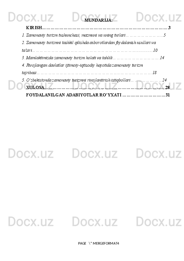 MUNDARIJA:
KIRISH…………………………………………………………………………….3
1. Zamonaviy turizm tushunchasi, mazmuni va uning turlari………………………...5
2. Zamonaviy turizmni tashkil qilishda axborotlardan foydalanish usullari va 
ta'siri………………………………………………………………………................10
3. Mamlaktimizda zamonaviy turizm holati va tahlili……………………………….14
4. Rivojlangan davlatlar ijtimoiy-iqtisodiy hayotida zamonaviy turizm 
tajribasi………………………………………………………...…………………….18
5. O’zbekistonda zamonaviy turizmni rivojlantirish istiqbollari……………….……24
XULOSA……………………………………………………………………...….28
FOYDALANILGAN ADABIYOTLAR RO’YXATI …………………………31
PAGE   \* MERGEFORMAT4 