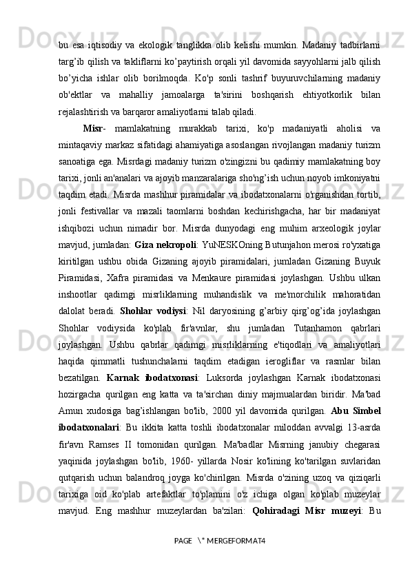 bu   esa   iqtisodiy   va   ekologik   tanglikka   olib   kelishi   mumkin.   Madaniy   tadbirlarni
targ’ib qilish va takliflarni ko’paytirish orqali yil davomida sayyohlarni jalb qilish
bo’yicha   ishlar   olib   borilmoqda.   Ko'p   sonli   tashrif   buyuruvchilarning   madaniy
ob'ektlar   va   mahalliy   jamoalarga   ta'sirini   boshqarish   ehtiyotkorlik   bilan
rejalashtirish va barqaror amaliyotlarni talab qiladi. 
Misr -   mamlakatning   murakkab   tarixi,   ko'p   madaniyatli   aholisi   va
mintaqaviy markaz sifatidagi ahamiyatiga asoslangan  rivojlangan madaniy turizm
sanoatiga ega. Misrdagi madaniy turizm o'zingizni bu qadimiy mamlakatning boy
tarixi, jonli an'analari va ajoyib manzaralariga sho'ng’ish uchun noyob imkoniyatni
taqdim  etadi.  Misrda  mashhur   piramidalar   va ibodatxonalarni  o'rganishdan   tortib,
jonli   festivallar   va   mazali   taomlarni   boshdan   kechirishgacha,   har   bir   madaniyat
ishqibozi   uchun   nimadir   bor.   Misrda   dunyodagi   eng   muhim   arxeologik   joylar
mavjud, jumladan:   Giza nekropoli : YuNESKOning Butunjahon merosi ro'yxatiga
kiritilgan   ushbu   obida   Gizaning   ajoyib   piramidalari,   jumladan   Gizaning   Buyuk
Piramidasi,   Xafra   piramidasi   va   Menkaure   piramidasi   joylashgan.   Ushbu   ulkan
inshootlar   qadimgi   misrliklarning   muhandislik   va   me'morchilik   mahoratidan
dalolat   beradi.   Shohlar   vodiysi :   Nil   daryosining   g’arbiy   qirg’og’ida   joylashgan
Shohlar   vodiysida   ko'plab   fir'avnlar,   shu   jumladan   Tutanhamon   qabrlari
joylashgan.   Ushbu   qabrlar   qadimgi   misrliklarning   e'tiqodlari   va   amaliyotlari
haqida   qimmatli   tushunchalarni   taqdim   etadigan   ierogliflar   va   rasmlar   bilan
bezatilgan.   Karnak   ibodatxonasi :   Luksorda   joylashgan   Karnak   ibodatxonasi
hozirgacha   qurilgan   eng   katta   va   ta'sirchan   diniy   majmualardan   biridir.   Ma'bad
Amun   xudosiga   bag’ishlangan   bo'lib,   2000   yil   davomida   qurilgan.   Abu   Simbel
ibodatxonalari :   Bu   ikkita   katta   toshli   ibodatxonalar   miloddan   avvalgi   13-asrda
fir'avn   Ramses   II   tomonidan   qurilgan.   Ma'badlar   Misrning   janubiy   chegarasi
yaqinida   joylashgan   bo'lib,   1960-   yillarda   Nosir   ko'lining   ko'tarilgan   suvlaridan
qutqarish   uchun   balandroq   joyga   ko'chirilgan.   Misrda   o'zining   uzoq   va   qiziqarli
tarixiga   oid   ko'plab   artefaktlar   to'plamini   o'z   ichiga   olgan   ko'plab   muzeylar
mavjud.   Eng   mashhur   muzeylardan   ba'zilari:   Qohiradagi   Misr   muzeyi :   Bu
PAGE   \* MERGEFORMAT4 