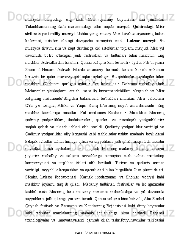 muzeyda   dunyodagi   eng   katta   Misr   qadimiy   buyumlari,   shu   jumladan
Tutankhamunning   dafn   marosimidagi   oltin   niqobi   mavjud.   Qohiradagi   Misr
sivilizatsiyasi   milliy  muzeyi :   Ushbu  yangi  muzey   Misr  tsivilizatsiyasining  butun
ko'lamini,   tarixdan   oldingi   davrgacha   namoyish   etadi.   Luksor   muzeyi:   Bu
muzeyda   fir'avn,   rim   va  kopt   davrlariga   oid  artefaktlar   to'plami   mavjud.   Misr   yil
davomida   bo'lib   o'tadigan   jonli   festivallari   va   tadbirlari   bilan   mashhur.   Eng
mashhur festivallardan ba'zilari: Qohira xalqaro kinofestivali • Iyd al-Fitr bayrami
Shom   al-Nessim   festivali   Misrda   an'anaviy   turmush   tarzini   ko'rish   imkonini
beruvchi bir qator an'anaviy qishloqlar joylashgan. Bu qishloqlar quyidagilar bilan
mashhur:   G’ishtdan   qurilgan   uylar   •   Tor   ko'chalar   •   Do'stona   mahalliy   aholi
Mehmonlar   qishloqlarni   kezish,   mahalliy   hunarmandchilikni   o’rganish   va   Misr
xalqining   mehmondo’stligidan   bahramand   bo’lishlari   mumkin.   Misr   oshxonasi
O'rta   yer   dengizi,   Afrika   va   Yaqin   Sharq   ta'sirining   noyob   aralashmasidir.   Eng
mashhur   taomlariga   misollar:   Ful   medames   Koshari   •   Molokhia   Misrning
qadimiy   yodgorliklari,   ibodatxonalari,   qabrlari   va   arxeologik   yodgorliklarini
saqlab   qolish   va   tiklash   ishlari   olib   borildi.   Qadimiy   yodgorliklar   vazirligi   va
Qadimiy   yodgorliklar   oliy   kengashi   kabi   tashkilotlar   ushbu   madaniy   boyliklarni
kelajak avlodlar uchun himoya qilish va sayyohlarni jalb qilish maqsadida tabiatni
muhofaza   qilish   loyihalarini   nazorat   qiladi.   Misrning   madaniy   diqqatga   sazovor
joylarini   mahalliy   va   xalqaro   sayyohlarga   namoyish   etish   uchun   marketing
kampaniyalari   va   targ’ibot   ishlari   olib   boriladi.   Turizm   va   qadimiy   asarlar
vazirligi, sayyohlik kengashlari  va agentliklari  bilan birgalikda Giza piramidalari,
Sfenks,   Luksor   ibodatxonasi,   Karnak   ibodatxonasi   va   Shohlar   vodiysi   kabi
mashhur   joylarni   targ’ib   qiladi.   Madaniy   tadbirlar,   festivallar   va   ko’rgazmalar
tashkil   etish   Misrning   turli   madaniy   merosini   nishonlashga   va   yil   davomida
sayyohlarni jalb qilishga yordam beradi. Qohira xalqaro kinofestivali, Abu Simbel
Quyosh   festivali   va   Ramazon   va   Koptlarning   Rojdestvosi   kabi   diniy   bayramlar
kabi   tadbirlar   mamlakatning   madaniy   jonlanishiga   hissa   qo'shadi.   Raqamli
texnologiyalar   va   innovatsiyalarni   qamrab   olish   tashrifbuyuruvchilar   tajribasini
PAGE   \* MERGEFORMAT4 