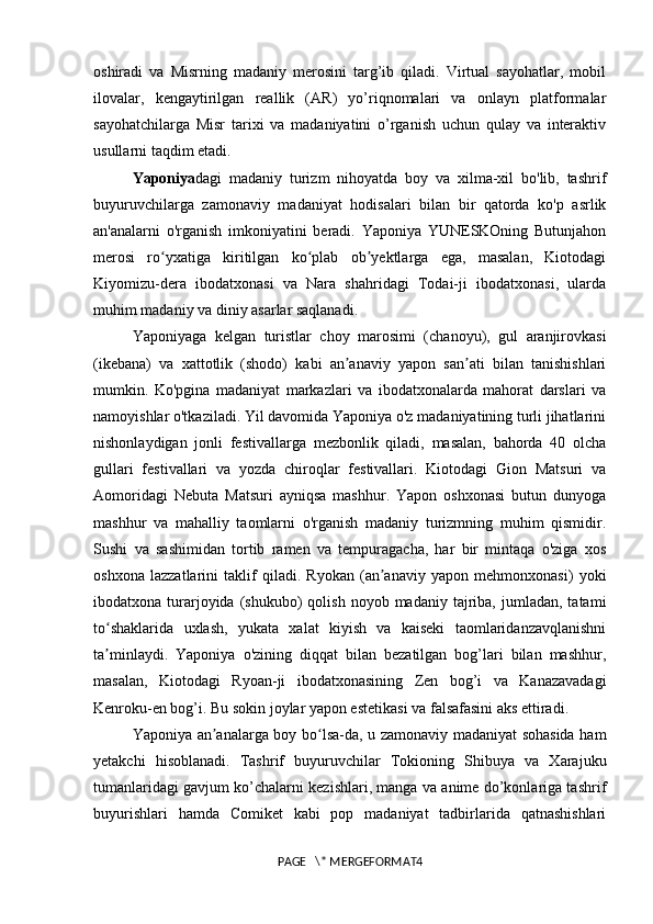 oshiradi   va   Misrning   madaniy   merosini   targ’ib   qiladi.   Virtual   sayohatlar,   mobil
ilovalar,   kengaytirilgan   reallik   (AR)   yo’riqnomalari   va   onlayn   platformalar
sayohatchilarga   Misr   tarixi   va   madaniyatini   o’rganish   uchun   qulay   va   interaktiv
usullarni taqdim etadi.  
Yaponiya dagi   madaniy   turizm   nihoyatda   boy   va   xilma-xil   bo'lib,   tashrif
buyuruvchilarga   zamonaviy   madaniyat   hodisalari   bilan   bir   qatorda   ko'p   asrlik
an'analarni   o'rganish   imkoniyatini   beradi.   Yaponiya   YUNESKOning   Butunjahon
merosi   ro yxatiga   kiritilgan   ko plab   ob yektlarga   ega,   masalan,   Kiotodagiʻ ʻ ʼ
Kiyomizu-dera   ibodatxonasi   va   Nara   shahridagi   Todai-ji   ibodatxonasi,   ularda
muhim madaniy va diniy asarlar saqlanadi. 
Yaponiyaga   kelgan   turistlar   choy   marosimi   (chanoyu),   gul   aranjirovkasi
(ikebana)   va   xattotlik   (shodo)   kabi   an anaviy   yapon   san ati   bilan   tanishishlari	
ʼ ʼ
mumkin.   Ko'pgina   madaniyat   markazlari   va   ibodatxonalarda   mahorat   darslari   va
namoyishlar o'tkaziladi. Yil davomida Yaponiya o'z madaniyatining turli jihatlarini
nishonlaydigan   jonli   festivallarga   mezbonlik   qiladi,   masalan,   bahorda   40   olcha
gullari   festivallari   va   yozda   chiroqlar   festivallari.   Kiotodagi   Gion   Matsuri   va
Aomoridagi   Nebuta   Matsuri   ayniqsa   mashhur.   Yapon   oshxonasi   butun   dunyoga
mashhur   va   mahalliy   taomlarni   o'rganish   madaniy   turizmning   muhim   qismidir.
Sushi   va   sashimidan   tortib   ramen   va   tempuragacha,   har   bir   mintaqa   o'ziga   xos
oshxona   lazzatlarini   taklif   qiladi.   Ryokan   (an anaviy   yapon   mehmonxonasi)   yoki	
ʼ
ibodatxona  turarjoyida  (shukubo)   qolish  noyob  madaniy  tajriba,  jumladan,  tatami
to shaklarida   uxlash,   yukata   xalat   kiyish   va   kaiseki   taomlaridanzavqlanishni	
ʻ
ta minlaydi.   Yaponiya   o'zining   diqqat   bilan   bezatilgan   bog’lari   bilan   mashhur,
ʼ
masalan,   Kiotodagi   Ryoan-ji   ibodatxonasining   Zen   bog’i   va   Kanazavadagi
Kenroku-en bog’i. Bu sokin joylar yapon estetikasi va falsafasini aks ettiradi. 
Yaponiya an analarga boy bo lsa-da, u zamonaviy madaniyat sohasida ham	
ʼ ʻ
yetakchi   hisoblanadi.   Tashrif   buyuruvchilar   Tokioning   Shibuya   va   Xarajuku
tumanlaridagi gavjum ko’chalarni kezishlari, manga va anime do’konlariga tashrif
buyurishlari   hamda   Comiket   kabi   pop   madaniyat   tadbirlarida   qatnashishlari
PAGE   \* MERGEFORMAT4 
