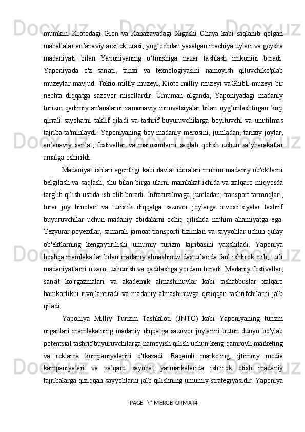 mumkin.   Kiotodagi   Gion   va   Kanazavadagi   Xigashi   Chaya   kabi   saqlanib   qolgan
mahallalar an anaviy arxitekturasi, yog ochdan yasalgan machiya uylari va geyshaʼ ʻ
madaniyati   bilan   Yaponiyaning   o tmishiga   nazar   tashlash   imkonini   beradi.	
ʻ
Yaponiyada   o'z   san'ati,   tarixi   va   texnologiyasini   namoyish   qiluvchiko'plab
muzeylar mavjud. Tokio milliy muzeyi, Kioto milliy muzeyi vaGhibli muzeyi bir
nechta   diqqatga   sazovor   misollardir.   Umuman   olganda,   Yaponiyadagi   madaniy
turizm   qadimiy   an'analarni   zamonaviy   innovatsiyalar   bilan   uyg’unlashtirgan   ko'p
qirrali   sayohatni   taklif   qiladi   va   tashrif   buyuruvchilarga   boyituvchi   va   unutilmas
tajriba ta'minlaydi. Yaponiyaning boy madaniy merosini, jumladan, tarixiy joylar,
an’anaviy   san’at,   festivallar   va   marosimlarni   saqlab   qolish   uchun   sa’yharakatlar
amalga oshirildi. 
Madaniyat ishlari agentligi kabi davlat idoralari muhim madaniy ob'ektlarni
belgilash va saqlash, shu bilan birga ularni mamlakat ichida va xalqaro miqyosda
targ’ib qilish ustida ish olib boradi. Infratuzilmaga, jumladan, transport tarmoqlari,
turar   joy   binolari   va   turistik   diqqatga   sazovor   joylarga   investitsiyalar   tashrif
buyuruvchilar   uchun   madaniy   obidalarni   ochiq   qilishda   muhim   ahamiyatga   ega.
Tezyurar poyezdlar, samarali jamoat transporti tizimlari va sayyohlar uchun qulay
ob'ektlarning   kengaytirilishi   umumiy   turizm   tajribasini   yaxshiladi.   Yaponiya
boshqa mamlakatlar bilan madaniy almashinuv dasturlarida faol ishtirok etib, turli
madaniyatlarni o'zaro tushunish va qadrlashga yordam beradi. Madaniy festivallar,
san'at   ko'rgazmalari   va   akademik   almashinuvlar   kabi   tashabbuslar   xalqaro
hamkorlikni   rivojlantiradi   va   madaniy   almashinuvga   qiziqqan   tashrifchilarni   jalb
qiladi. 
Yaponiya   Milliy   Turizm   Tashkiloti   (JNTO)   kabi   Yaponiyaning   turizm
organlari   mamlakatning   madaniy   diqqatga   sazovor   joylarini   butun   dunyo   bo'ylab
potentsial tashrif buyuruvchilarga namoyish qilish uchun keng qamrovli marketing
va   reklama   kompaniyalarini   o'tkazadi.   Raqamli   marketing,   ijtimoiy   media
kampaniyalari   va   xalqaro   sayohat   yarmarkalarida   ishtirok   etish   madaniy
tajribalarga qiziqqan sayyohlarni jalb qilishning umumiy strategiyasidir. Yaponiya
PAGE   \* MERGEFORMAT4 
