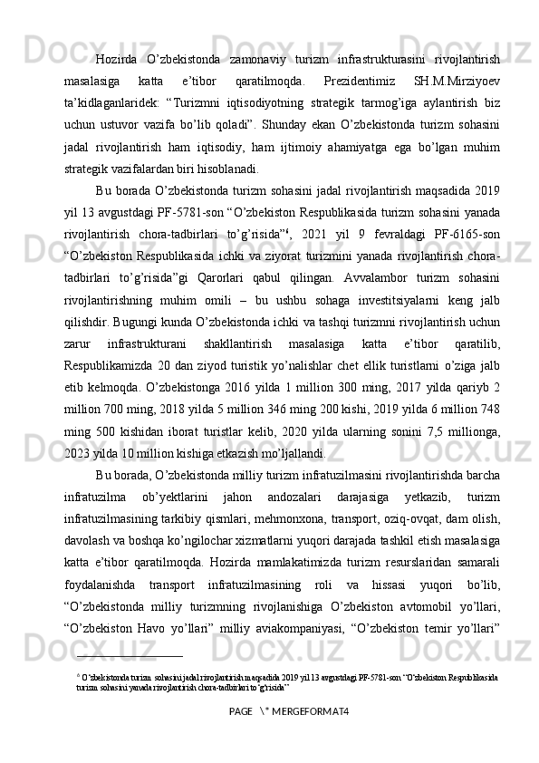 Hozirda   O’zbekistonda   zamonaviy   turizm   infrastrukturasini   rivojlantirish
masalasiga   katta   e’tibor   qaratilmoqda.   Prezidentimiz   SH.M.Mirziyoev
ta’kidlaganlaridek:   “Turizmni   iqtisodiyotning   strategik   tarmog’iga   aylantirish   biz
uchun   ustuvor   vazifa   bo’lib   qoladi”.   Shunday   ekan   O’zbekistonda   turizm   sohasini
jadal   rivojlantirish   ham   iqtisodiy,   ham   ijtimoiy   ahamiyatga   ega   bo’lgan   muhim
strategik vazifalardan biri hisoblanadi. 
Bu   borada   O’zbekistonda   turizm   sohasini   jadal   rivojlantirish   maqsadida   2019
yil 13 avgustdagi PF-5781-son “O’zbekiston Respublikasida  turizm sohasini  yanada
rivojlantirish   chora-tadbirlari   to’g’risida” 6
,   2021   yil   9   fevraldagi   PF-6165-son
“O’zbekiston   Respublikasida   ichki   va   ziyorat   turizmini   yanada   rivojlantirish   chora-
tadbirlari   to’g’risida”gi   Qarorlari   qabul   qilingan.   Avvalambor   turizm   sohasini
rivojlantirishning   muhim   omili   –   bu   ushbu   sohaga   investitsiyalarni   keng   jalb
qilishdir. Bugungi kunda O’zbekistonda ichki va tashqi turizmni rivojlantirish uchun
zarur   infrastrukturani   shakllantirish   masalasiga   katta   e’tibor   qaratilib,
Respublikamizda   20   dan   ziyod   turistik   yo’nalishlar   chet   ellik   turistlarni   o’ziga   jalb
etib   kelmoqda.   O’zbekistonga   2016   yilda   1   million   300   ming,   2017   yilda   qariyb   2
million 700 ming, 2018 yilda 5 million 346 ming 200 kishi, 2019 yilda 6 million 748
ming   500   kishidan   iborat   turistlar   kelib,   2020   yilda   ularning   sonini   7,5   millionga,
2023 yilda 10 million kishiga etkazish mo’ljallandi. 
Bu borada, O’zbekistonda milliy turizm infratuzilmasini rivojlantirishda barcha
infratuzilma   ob’yektlarini   jahon   andozalari   darajasiga   yetkazib,   turizm
infratuzilmasining  tarkibiy  qismlari,  mehmonxona,  transport,   oziq-ovqat,  dam  olish,
davolash va boshqa ko’ngilochar xizmatlarni yuqori darajada tashkil etish masalasiga
katta   e’tibor   qaratilmoqda.   Hozirda   mamlakatimizda   turizm   resurslaridan   samarali
foydalanishda   transport   infratuzilmasining   roli   va   hissasi   yuqori   bo’lib,
“O’zbekistonda   milliy   turizmning   rivojlanishiga   O’zbekiston   avtomobil   yo’llari,
“O’zbekiston   Havo   yo’llari”   milliy   aviakompaniyasi,   “O’zbekiston   temir   yo’llari”
6
  O‘zbekistonda turizm sohasini jadal rivojlantirish maqsadida 2019 yil 13 avgustdagi PF-5781-son “O‘zbekiston Respublikasida 
turizm sohasini yanada rivojlantirish chora-tadbirlari to‘g‘risida”
PAGE   \* MERGEFORMAT4 