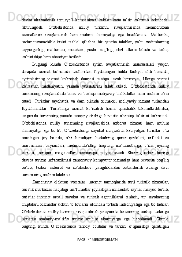 davlat   aksiyadorlik   temiryo’l   kompaniyasi   kabilar   katta   ta’sir   ko’rsatib   kelmoqda.
Shuningdek,   O’zbekistonda   milliy   turizmni   rivojlantirishda   mehmonxona
xizmatlarini   rivojlantirish   ham   muhim   ahamiyatga   ega   hisoblanadi.   Ma’lumki,
mehmonxonachilik   ishini   tashkil   qilishda   bir   qancha   talablar,   ya’ni   xodimlarning
tayyorgarligi,   ma’lumoti,   malakasi,   yoshi,   sog’ligi,   chet   tillarni   bilishi   va   tashqi
ko’rinishiga ham ahamiyat beriladi. 
Bugungi   kunda   O’zbekistonda   ayrim   ovqatlantirish   muassasalari   yuqori
darajada   xizmat   ko’rsatish   usullaridan   foydalangan   holda   faoliyat   olib   borsada,
ayrimlarining   xizmat   ko’rsatish   darajasi   talabga   javob   bermaydi.   Ularga   xizmat
ko’rsatish   madaniyatini   yanada   yuksaltirish   talab   etiladi.   O’zbekistonda   milliy
turizmning   rivojlanishida   bank   va   boshqa   moliyaviy   tashkilotlar   ham   muhim   o’rin
tutadi.   Turistlar   sayohatda   va   dam   olishda   xilma-xil   moliyaviy   xizmat   turlaridan
foydalanadilar.   Turistlarga   xizmat   ko’rsatish   tizimi   qanchalik   takomillashtirilsa,
kelgusida   turizmning   yanada   taraqqiy   etishiga   bevosita   o’zining   ta’sirini   ko’rsatadi.
O’zbekistonda   milliy   turizmning   rivojlanishida   axborot   xizmati   ham   muhim
ahamiyatga   ega   bo’lib,   O’zbekistonga   sayohat   maqsadida   kelayotgan   turistlar   o’zi
boradigan   joy   haqida,   o’zi   boradigan   hududning   qonun-qoidalari,   urf-odat   va
marosimlari,   bayramlari,   mehmondo’stligi   haqidagi   ma’lumotlarga,   o’sha   joyning
xaritasi,   transport   magistrallari   sxemasiga   extiyoj   sezadi.   Shuning   uchun   hozirgi
davrda   turizm   infratuzilmasi   zamonaviy   kompyuter   xizmatiga   ham   bevosita   bog’liq
bo’lib,   tezkor   axborot   va   so’zlashuv,   yangiliklardan   xabardorlik   xozirgi   davr
turizmining muhim talabidir. 
Zamonaviy   elektron   vositalar,   internet   tarmoqlarida   turli   turistik   xizmatlar,
turistik markazlar haqidagi ma’lumotlar joylashgan millionlab saytlar mavjud bo’lib,
turistlar   internet   orqali   sayohat   va   turistik   agentliklarni   tanlash,   tur   sayohatning
chiptalari,   xizmatlar   uchun   to’lovlarni   oldindan   to’lash   imkoniyatiga   ega   bo’ladilar.
O’zbekistonda   milliy   turizmni   rivojlantirish   jarayonida   turizmning   boshqa   turlariga
nisbatan   madaniy-ma’rifiy   turizm   muhim   ahamiyatga   ega   hisoblanadi.   Chunki
bugungi   kunda   O’zbekistonda   tarixiy   obidalar   va   tarixni   o’rganishga   qaratilgan
PAGE   \* MERGEFORMAT4 