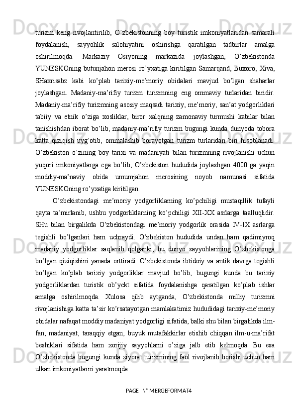 turizm   keng   rivojlantirilib,   O’zbekistonning   boy   turistik   imkoniyatlaridan   samarali
foydalanish,   sayyohlik   salohiyatini   oshirishga   qaratilgan   tadbirlar   amalga
oshirilmoqda.   Markaziy   Osiyoning   markazida   joylashgan,   O’zbekistonda
YUNESKOning   butunjahon   merosi   ro’yxatiga   kiritilgan   Samarqand,   Buxoro,   Xiva,
SHaxrisabz   kabi   ko’plab   tarixiy-me’moriy   obidalari   mavjud   bo’lgan   shaharlar
joylashgan.   Madaniy-ma’rifiy   turizm   turizmning   eng   ommaviy   turlaridan   biridir.
Madaniy-ma’rifiy turizmning asosiy maqsadi tarixiy, me’moriy, san’at yodgorliklari
tabiiy   va   etnik   o’ziga   xosliklar,   biror   xalqning   zamonaviy   turmushi   kabilar   bilan
tanishishdan   iborat   bo’lib,   madaniy-ma’rifiy   turizm   bugungi   kunda   dunyoda   tobora
katta   qiziqish   uyg’otib,   ommalashib   borayotgan   turizm   turlaridan   biri   hisoblanadi.
O’zbekiston   o’zining   boy   tarixi   va   madaniyati   bilan   turizmning   rivojlanishi   uchun
yuqori   imkoniyatlarga   ega   bo’lib,   O’zbekiston   hududida   joylashgan   4000   ga   yaqin
moddiy-ma’naviy   obida   umumjahon   merosining   noyob   namunasi   sifatida
YUNESKOning ro’yxatiga kiritilgan. 
O’zbekistondagi   me’moriy   yodgorliklarning   ko’pchiligi   mustaqillik   tufayli
qayta   ta’mirlanib,   ushbu   yodgorliklarning   ko’pchiligi   XII-XX   asrlarga   taalluqlidir.
SHu   bilan   birgalikda   O’zbekistondagi   me’moriy   yodgorlik   orasida   IV-IX   asrlarga
tegishli   bo’lganlari   ham   uchraydi.   O’zbekiston   hududida   undan   ham   qadimiyroq
madaniy   yodgorliklar   saqlanib   qolganki,   bu   dunyo   sayyohlarining   O’zbekistonga
bo’lgan   qiziqishini   yanada   orttiradi.   O’zbekistonda   ibtidoiy   va   antik   davrga   tegishli
bo’lgan   ko’plab   tarixiy   yodgorliklar   mavjud   bo’lib,   bugungi   kunda   bu   tarixiy
yodgorliklardan   turistik   ob’yekt   sifatida   foydalanishga   qaratilgan   ko’plab   ishlar
amalga   oshirilmoqda.   Xulosa   qilib   aytganda,   O’zbekistonda   milliy   turizmni
rivojlanishiga katta ta’sir ko’rsatayotgan mamlakatimiz hududidagi tarixiy-me’moriy
obidalar nafaqat moddiy madaniyat yodgorligi sifatida, balki shu bilan birgalikda ilm-
fan,   madaniyat,   taraqqiy   etgan,   buyuk   mutafakkirlar   etishib   chiqqan   ilm-u-ma’rifat
beshiklari   sifatida   ham   xorijiy   sayyohlarni   o’ziga   jalb   etib   kelmoqda.   Bu   esa
O’zbekistonda bugungi kunda ziyorat turizmining faol rivojlanib borishi uchun ham
ulkan imkoniyatlarni  yaratmoqda.
PAGE   \* MERGEFORMAT4 