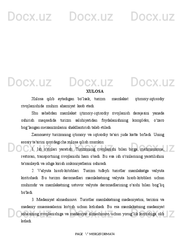 XULOSA
Xulosa   qilib   aytadigan   bo’lsak,   t urizm     mamlakat     ijtimoiy-iqtisodiy
rivojlanishida  muhim  ahamiyat  kasb etadi. 
Shu   sababdan   mamlakat   ijtimoiy-iqtisodiy   rivojlanish   darajasini   yanada
oshirish   maqsadida   turizm   salohiyatidan   foydalanishning   kompleks,   o zaroʻ
bog langan mexanizmlarini shakllantirish talab etiladi. 	
ʻ
Zamonaviy   turizmning   ijtimoiy   va   iqtisodiy   ta'siri   juda   katta   bo'ladi.   Uning
asosiy ta'sirini quyidagicha xulosa qilish mumkin:
1.   Ish   o'rinlari   yaratish:   Turizmning   rivojlanishi   bilan   birga,   mehmonxona,
restoran,   transportning   rivojlanishi   ham   o'sadi.   Bu   esa   ish   o'rinlarining   yaratilishini
ta'minlaydi va ishga kirish imkoniyatlarini oshiradi.
2.   Valyuta   hisob-kitoblari:   Turizm   tufayli   turistlar   mamlakatga   valyuta
kiritishadi.   Bu   turizm   daromadlari   mamlakatning   valyuta   hisob-kitoblari   uchun
muhimdir   va   mamlakatning   ustuvor   valyuta   daromadlarining   o'sishi   bilan   bog’liq
bo'ladi.
3.   Madaniyat   almashinuvi:   Turistlar   mamlakatning   madaniyatini,   tarixini   va
madaniy   muassasalarini   ko'rish   uchun   kelishadi.   Bu   esa   mamlakatning   madaniyat
sohasining   rivojlanishiga   va  madaniyat  almashinuvi   uchun  yorug’lik  kiritishiga   olib
keladi.
PAGE   \* MERGEFORMAT4 