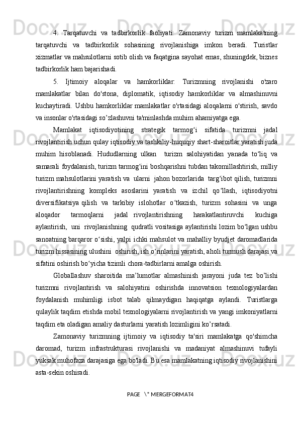 4.   Tarqatuvchi   va   tadbirkorlik   faoliyati:   Zamonaviy   turizm   mamlakatning
tarqatuvchi   va   tadbirkorlik   sohasining   rivojlanishiga   imkon   beradi.   Turistlar
xizmatlar va mahsulotlarni sotib olish va faqatgina sayohat emas, shuningdek, biznes
tadbirkorlik ham bajarishadi.
5.   Ijtimoiy   aloqalar   va   hamkorliklar:   Turizmning   rivojlanishi   o'zaro
mamlakatlar   bilan   do'stona,   diplomatik,   iqtisodiy   hamkorliklar   va   almashinuvni
kuchaytiradi.   Ushbu   hamkorliklar   mamlakatlar   o'rtasidagi   aloqalarni   o'stirish,   savdo
va insonlar o'rtasidagi so’zlashuvni ta'minlashda muhim ahamiyatga ega.
Mamlakat   iqtisodiyotining   strategik   tarmog i   sifatida   turizmni   jadalʻ
rivojlantirish uchun qulay iqtisodiy va tashkiliy-huquqiy shart-sharoitlar yaratish juda
muhim   hisoblanadi.   Hududlarning   ulkan     turizm   salohiyatidan   yanada   to liq   va	
ʻ
samarali foydalanish, turizm tarmog ini boshqarishni tubdan takomillashtirish, milliy	
ʻ
turizm mahsulotlarini yaratish va  ularni  jahon bozorlarida  targ ibot qilish, turizmni	
ʻ
rivojlantirishning   kompleks   asoslarini   yaratish   va   izchil   qo llash,   iqtisodiyotni
ʻ
diversifikatsiya qilish   va   tarkibiy   islohotlar   o tkazish,   turizm   sohasini   va   unga	
ʻ
aloqador     tarmoqlarni     jadal   rivojlantirishning     harakatlantiruvchi     kuchiga
aylantirish,  uni  rivojlanishning  qudratli vositasiga aylantirishi lozim bo lgan ushbu	
ʻ
sanoatning barqaror o sishi, yalpi ichki mahsulot va mahalliy byudjet daromadlarida	
ʻ
turizm hissasining ulushini  oshirish, ish o rinlarini yaratish, aholi turmush darajasi va	
ʻ
sifatini oshirish bo yicha tizimli chora-tadbirlarni amalga oshirish.	
ʻ
Globallashuv   sharoitida   ma’lumotlar   almashinish   jarayoni   juda   tez   bo’lishi
turizmni   rivojlantirish   va   salohiyatini   oshirishda   innovatsion   texnologiyalardan
foydalanish   muhimligi   isbot   talab   qilmaydigan   haqiqatga   aylandi.   Turistlarga
qulaylik taqdim etishda mobil texnologiyalarni rivojlantirish va yangi imkoniyatlarni
taqdim eta oladigan amaliy dasturlarni yaratish lozimligini ko’rsatadi.
Zamonaviy   turizmning   ijtimoiy   va   iqtisodiy   ta'siri   mamlakatga   qo'shimcha
daromad,   turizm   infrastrukturasi   rivojlanishi   va   madaniyat   almashinuvi   tufayli
yuksak muhofaza darajasiga ega bo'ladi. Bu esa mamlakatning iqtisodiy rivojlanishini
asta-sekin oshiradi.
PAGE   \* MERGEFORMAT4 