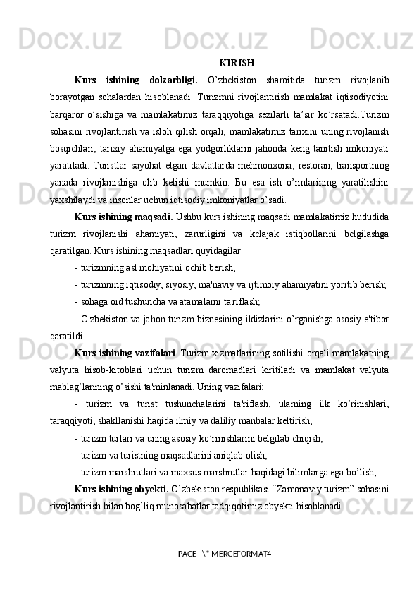 KIRISH
Kurs   ishining   dolzarbligi.   O’zbekiston   sharoitida   turizm   rivojlanib
borayotgan   sohalardan   hisoblanadi.   Turizmni   rivojlantirish   mamlakat   iqtisodiyotini
barqaror   o’sishiga   va   mamlakatimiz   taraqqiyotiga   sezilarli   ta’sir   ko’rsatadi.Turizm
sohasini  rivojlantirish va isloh qilish orqali, mamlakatimiz tarixini  uning rivojlanish
bosqichlari,   tarixiy   ahamiyatga   ega   yodgorliklarni   jahonda   keng   tanitish   imkoniyati
yaratiladi.   Turistlar   sayohat   etgan   davlatlarda   mehmonxona,   restoran,   transportning
yanada   rivojlanishiga   olib   kelishi   mumkin.   Bu   esa   ish   o’rinlarining   yaratilishini
yaxshilaydi va insonlar uchun iqtisodiy imkoniyatlar o’sadi.
Kurs ishining maqsadi.  Ushbu kurs ishining maqsadi mamlakatimiz hududida
turizm   rivojlanishi   ahamiyati,   zarurligini   va   kelajak   istiqbollarini   belgilashga
qaratilgan. Kurs ishining maqsadlari quyidagilar: 
- turizmning asl mohiyatini ochib berish;
- turizmning iqtisodiy, siyosiy, ma'naviy va ijtimoiy ahamiyatini yoritib berish;
- sohaga oid tushuncha va atamalarni ta'riflash; 
- O'zbekiston va jahon turizm biznesining ildizlarini o’rganishga asosiy e'tibor
qaratildi.
Kurs ishining vazifalari .   Turizm xizmatlarining sotilishi orqali mamlakatning
valyuta   hisob-kitoblari   uchun   turizm   daromadlari   kiritiladi   va   mamlakat   valyuta
mablag’larining o’sishi ta'minlanadi. Uning vazifalari:
-   turizm   va   turist   tushunchalarini   ta'riflash,   ularning   ilk   ko’rinishlari,
taraqqiyoti, shakllanishi haqida ilmiy va daliliy manbalar keltirish;
- turizm turlari va uning asosiy ko’rinishlarini belgilab chiqish;
- turizm va turistning maqsadlarini aniqlab olish;
- turizm marshrutlari va maxsus marshrutlar haqidagi bilimlarga ega bo’lish;
Kurs ishining obyekti.  O’zbekiston respublikasi “Zamonaviy turizm” sohasini
rivojlantirish bilan bog’liq munosabatlar tadqiqotimiz obyekti hisoblanadi.
PAGE   \* MERGEFORMAT4 