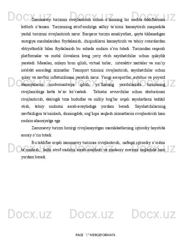 Zamonaviy   turizmni   rivojlantirish   uchun   o’zimning   bir   nechta   takliflarimni
keltirib   o’taman.   Turizmning   atrof-muhitga   salbiy   ta’sirini   kamaytirish   maqsadida
yashil  turizmni  rivojlantirish zarur. Barqaror  turizm  amaliyotlari, qayta tiklanadigan
energiya   manbalaridan   foydalanish,   chiqindilarni   kamaytirish   va   tabiiy   resurslardan
ehtiyotkorlik   bilan   foydalanish   bu   sohada   muhim   o’rin   tutadi.   Turizmdan   raqamli
platformalar   va   mobil   ilovalarni   keng   joriy   etish   sayohatchilar   uchun   qulaylik
yaratadi.   Masalan,   onlayn   bron   qilish,   virtual   turlar,     interaktiv   xaritalar   va   sun’iy
intelekt   asosidagi   xizmatlar.   Transport   tizimini   rivojlantirish,   sayohatchilar   uchun
qulay va xavfsiz infratuzilmani yaratish zarur. Yangi aeroportlar, avtobus va poyezd
stansiyalarini   moderinaztsiya   qilish,   yo’llarning   yaxshilanishi   turizmning
rivojlanishiga   katta   ta’sir   ko’rsatadi.     Tabiatni   sevuvchilar   uchun   ekoturizmni
rivojlantirish,   ekalogik   toza   hududlar   va   milliy   bog’lar   orqali   sayohatlarni   tashkil
etish,   tabiiy   muhutni   asrab-avaylashga   yordam   beradi.   Sayohatchilarning
xavfsizligini ta’minlash, shuningdek, sog’liqni saqlash xizmatlarini rivojlantirish ham
muhim ahamiyatga ega. 
Zamonaviy turizm hozirgi rivojlanayotgan mamlakatlarning iqtisodiy hayotida
asosiy o’rin tutadi.
Bu takliflar orqali zamonaviy turizmni rivojlantirish,  nafaqat iqtisodiy o’sishni
ta’minlash,     balki   atrof-muhitni   asrab-avaylash   va   madaniy   merosni   saqlashda   ham
yordam beradi.
 
PAGE   \* MERGEFORMAT4 