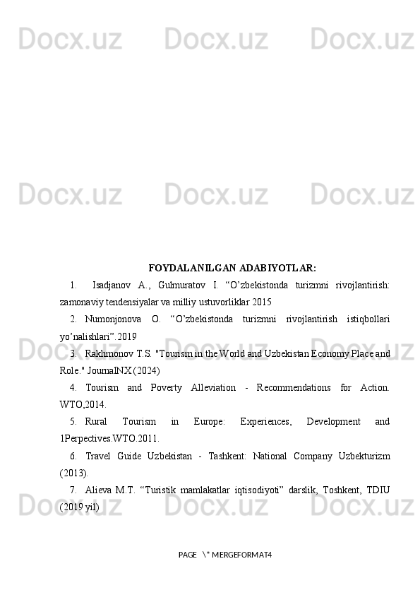 FOYDALANILGAN ADABIYOTLAR:
1.   Isadjanov   A.,   Gulmuratov   I.   “O’zbekistonda   turizmni   rivojlantirish:
zamonaviy tendensiyalar va milliy ustuvorliklar 2015
2. Numonjonova   O.   “O’zbekistonda   turizmni   rivojlantirish   istiqbollari
yo’nalishlari”.2019
3. Rakhmonov T.S. "Tourism in the Worl d and Uzbekistan Economy Place and
Role." JournalNX (2024)
4. Tourism   and   Poverty   Alleviation   -   Recommendations   for   Action.
WTO,2014. 
5. Rural   Tourism   in   Europe:   Experiences,   Development   and
1Perpectives.WTO.2011.
6. Travel   Guide   Uzbekistan   -   Tashkent:   National   Company   Uzbekturizm
(2013).
7.  А li е v а   M.T.   “Turistik   m а ml а k а tl а r   iqtis о diyoti”   d а rslik,   Toshkent,   TDIU
(2019 yil)
PAGE   \* MERGEFORMAT4 