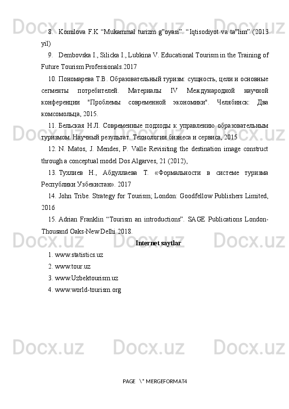 8.  K о mil о v а   F.K   “Muk а mm а l   turizm   g‟ о yasi”.   “Iqtis о diyot   v а   t а lim”   (2013	‟
yil)
9.  Dembovska I., Silicka I., Lubkina V. Educational Tourism in the Training of
Future Tourism Professionals.2017 
10 .  Пономарева Т.В. Образовательный туризм: сущность, цели и основные
сегменты   потребителей.   Материалы   IV   Mеждународной   научной
конференции   "Проблемы   современной   экономики".   Челябинск:   Два
комсомольца, 2015 .
1 1 .  Бельская   Н.Л.   Современные   подходы   к   управлению   образовательным
туризмом. Научный   результат .  Технологии   бизнеса   и   сервиса , 2015
12.   N.   Matos,   J.   Mendes,   P.   Valle   Revisiting   the   destination   image   construct
through a conceptual model Dos Algarves, 21 (2012),
13. Тухлиев   Н.,   Абдуллаева   Т.   «Формальности   в   системе   туризма
Республики Узбекистан».  2017
14. John Tribe. Strategy for Tourism; London: Goodfellow Publishers Limited,
2016 
15.  Adrian   Franklin   “Tourism   an   introductions”.   SAGE   Publications   London-
Thousand Oaks-New Delhi 2018.
Internet saytlar
1. www.statistics.uz 
2.  www . tour . uz  
3.  www . Uzbektourism . uz  
4.  www . world - tourism . org
PAGE   \* MERGEFORMAT4 