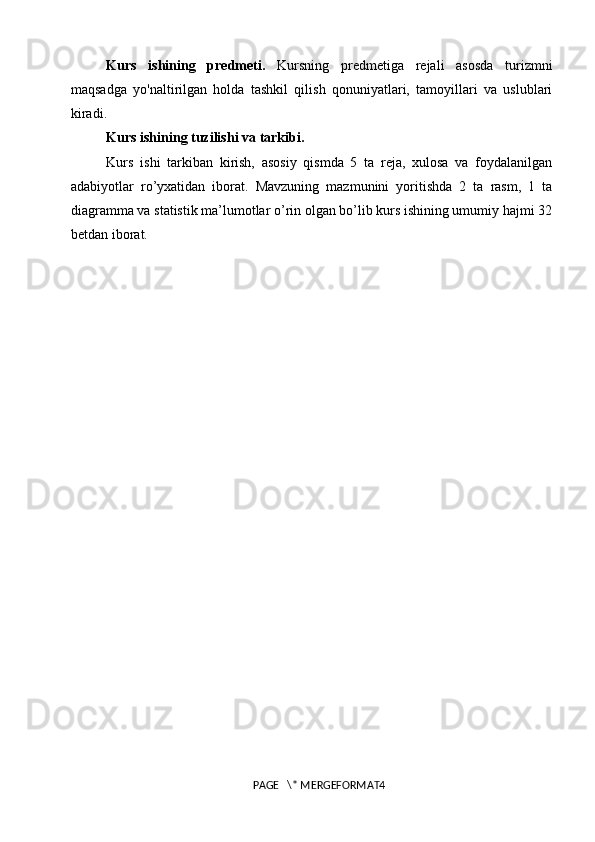 Kurs   ishining   predmeti.   Kursning   predmetiga   rejali   asosda   turizmni
maqsadga   yo'naltirilgan   holda   tashkil   qilish   qonuniyatlari,   tamoyillari   va   uslublari
kiradi.
Kurs ishining tuzilishi va tarkibi.
Kurs   ishi   tarkiban   kirish,   asosiy   qismda   5   ta   reja,   xulosa   va   foydalanilgan
adabiyotlar   ro’yxatidan   iborat.   Mavzuning   mazmunini   yoritishda   2   ta   rasm,   1   ta
diagramma va statistik ma’lumotlar o’rin olgan bo’lib kurs ishining umumiy hajmi 32
betdan iborat.
PAGE   \* MERGEFORMAT4 