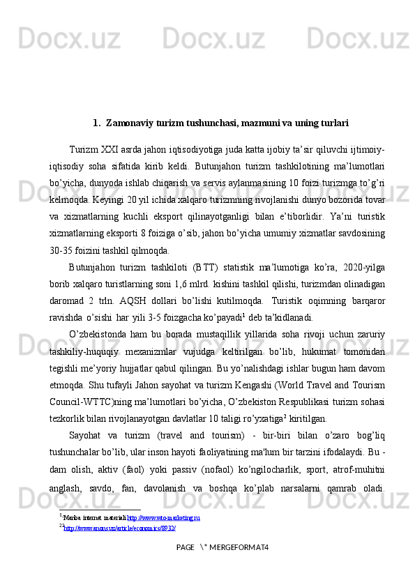 1. Zamonaviy turizm tushunchasi, mazmuni va uning turlari
Turizm XXI asrda jahon iqtisodiyotiga juda katta ijobiy ta’sir qiluvchi ijtimoiy-
iqtisodiy   soha   sifatida   kirib   keldi.   Butunjahon   turizm   tashkilotining   ma’lumotlari
bo’yicha, dunyoda ishlab chiqarish va servis aylanmasining 10 foizi turizmga to’g’ri
kelmoqda. Keyingi 20 yil ichida xalqaro turizmning rivojlanishi dunyo bozorida tovar
va   xizmatlarning   kuchli   eksport   qilinayotganligi   bilan   e’tiborlidir.   Ya’ni   turistik
xizmatlarning eksporti 8 foiziga o’sib, jahon bo’yicha umumiy xizmatlar savdosining
30-35 foizini tashkil  qilmoqda.
Butunjahon   turizm   tashkiloti   (BTT)   statistik   ma’lumotiga   ko’ra,   2020-yilga
borib xalqaro turistlarning soni 1,6 mlrd. kishini tashkil qilishi, turizmdan olinadigan
daromad   2   trln.   AQSH   dollari   bo’lishi   kutilmoqda.   Turistik   oqimning   barqaror
ravishda   o’sishi   har   yili 3-5 foizgacha ko’payadi 1
 deb ta’kidlanadi.
O’zbekistonda   ham   bu   borada   mustaqillik   yillarida   soha   rivoji   uchun   zaruriy
tashkiliy-huquqiy   mexanizmlar   vujudga   keltirilgan   bo’lib,   hukumat   tomonidan
tegishli me’yoriy hujjatlar qabul qilingan. Bu yo’nalishdagi ishlar bugun ham davom
etmoqda. Shu tufayli Jahon sayohat va turizm Kengashi (World Travel and Tourism
Council-WTTC)ning ma’lumotlari bo’yicha, O’zbekiston Respublikasi turizm sohasi
tezkorlik bilan rivojlanayotgan davlatlar 10 taligi ro’yxatiga 2
  kiritilgan. 
Sayohat   va   turizm   (travel   and   tourism)   -   bir-biri   bilan   o’zaro   bog’liq
tushunchalar bo’lib, ular inson hayoti faoliyatining ma'lum bir tarzini ifodalaydi. Bu -
dam   olish,   aktiv   (faol)   yoki   passiv   (nofaol)   ko’ngilocharlik,   sport,   atrof-muhitni
anglash,   savdo,   fan,   davolanish   va   boshqa   ko’plab   narsalarni   qamrab   oladi.
1
1
Manba   internet   materiali. http://www.wto-marketing.ru   
2 2
http://www.anons.uz/article/economics/8932/   
PAGE   \* MERGEFORMAT4 