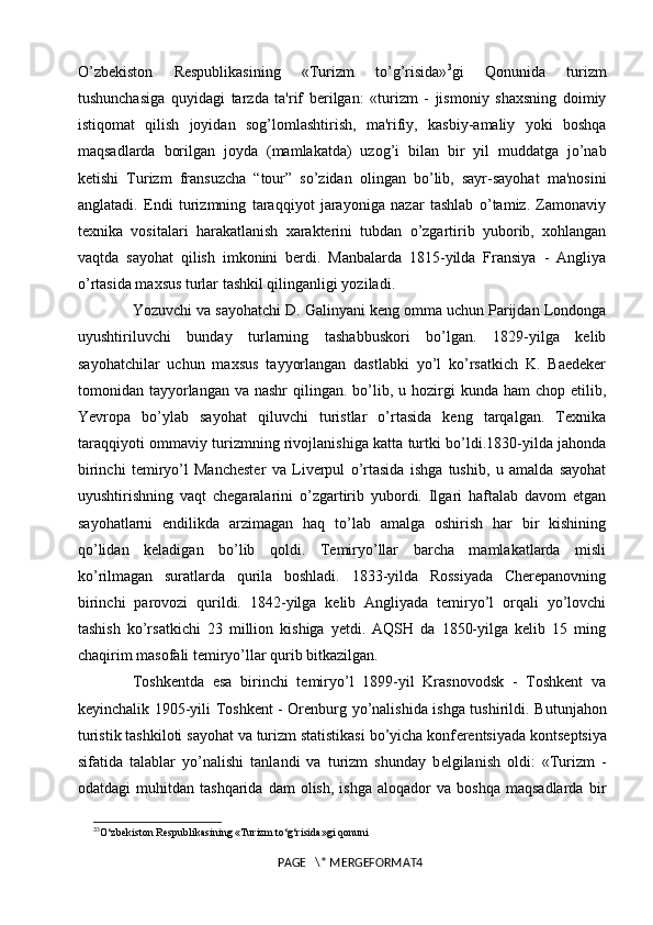 O’zbekiston   Respublikasining   «Turizm   to’g’risida» 3
gi   Qonunida   turizm
tushunchasiga   quyidagi   tarzda   ta'rif   berilgan:   «turizm   -   jismoniy   shaxsning   doimiy
istiqomat   qilish   joyidan   sog’lomlashtirish,   ma'rifiy,   kasbiy-amaliy   yoki   boshqa
maqsadlarda   borilgan   joyda   (mamlakatda)   uzog’i   bilan   bir   yil   muddatga   jo’nab
ketishi   Turizm   fransuzcha   “tour”   so’zidan   olingan   bo’lib,   sayr-sayohat   ma'nosini
anglatadi.   Endi   turizmning   taraqqiyot   jarayoniga   nazar   tashlab   o’tamiz.   Zamonaviy
texnika   vositalari   harakatlanish   xarakterini   tubdan   o’zgartirib   yuborib,   xohlangan
vaqtda   sayohat   qilish   imkonini   berdi.   Manbalarda   1815-yilda   Fransiya   -   Angliya
o’rtasida maxsus turlar tashkil qilinganligi yoziladi. 
Yozuvchi va sayohatchi D. Galinyani keng omma uchun Parijdan Londonga
uyushtiriluvchi   bunday   turlarning   tashabbuskori   bo’lgan.   1829-yilga   kelib
sayohatchilar   uchun   maxsus   tayyorlangan   dastlabki   yo’l   ko’rsatkich   K.   Baedeker
tomonidan tayyorlangan  va nashr  qilingan. bo’lib, u  hozirgi   kunda  ham  chop  etilib,
Yevropa   bo’ylab   sayohat   qiluvchi   turistlar   o’rtasida   keng   tarqalgan.   Texnika
taraqqiyoti ommaviy turizmning rivojlanishiga katta turtki bo’ldi.1830-yilda jahonda
birinchi   temiryo’l   Manchester   va   Liverpul   o’rtasida   ishga   tushib,   u   amalda   sayohat
uyushtirishning   vaqt   chegaralarini   o’zgartirib   yubordi.   Ilgari   haftalab   davom   etgan
sayohatlarni   endilikda   arzimagan   haq   to’lab   amalga   oshirish   har   bir   kishining
qo’lidan   keladigan   bo’lib   qoldi.   Temiryo’llar   barcha   mamlakatlarda   misli
ko’rilmagan   suratlarda   qurila   boshladi.   1833-yilda   Rossiyada   Cherepanovning
birinchi   parovozi   qurildi.   1842-yilga   kelib   Angliyada   temiryo’l   orqali   yo’lovchi
tashish   ko’rsatkichi   23   million   kishiga   yetdi.   AQSH   da   1850-yilga   kelib   15   ming
chaqirim masofali temiryo’llar qurib bitkazilgan. 
Toshkentda   esa   birinchi   temiryo’l   1899-yil   Krasnovodsk   -   Toshkent   va
keyinchalik 1905-yili Toshkent - Orenburg yo’nalishida ishga tushirildi.   Butunjahon
turistik tashkiloti sayohat va turizm statistikasi bo’yicha konf е r е ntsiyada konts е ptsiya
sifatida   talablar   yo’nalishi   tanlandi   va   turizm   shunday   b е lgilanish   oldi:   «Turizm   -
odatdagi   muhitdan   tashqarida   dam   olish,   ishga   aloqador   va  boshqa   maqsadlarda   bir
3
3
O‘zbekiston Respublikasining «Turizm to‘g‘risida»gi qonuni
PAGE   \* MERGEFORMAT4 