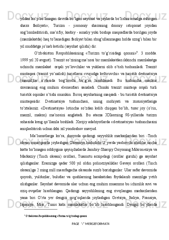 yildan ko’p bo’lmagan davrda bo’lgan sayoxat va joylarda bo’lishni amalga oshirgan
shaxs   faoliyati»;   Turizm   -   jismoniy   shaxsning   doimiy   istiqomat   joyidan
sog’lomlashtirish, ma’rifiy, kasbiy - amaliy yoki boshqa maqsadlarda borilgan joyda
(mamlakatda) haq to’lanadigan faoliyat bilan shug’ullanmagan holda uzog’i bilan bir
yil muddatga jo’nab k е tishi (sayohat qilishi) dir. 
O’zb е kiston   R е spublikasining   «Turizm   to’g’risidagi   qonuni» 4
.   3   modda.
1999 yil 20 avgust). Tranzit so’zining ma’nosi bir mamlakatdan ikkinchi mamlakatga
uchinchi   mamlakat     orqali   yo’lovchilar   va   yuklarni   olib   o’tish   tushuniladi.   Tranzit
mintaqasi (tranzit yo’nalish) turistlarni «vujudga k е ltiruvchi» va turistik d е stinatsiya
(manzil)lar   o’rtasida   bog’lovchi   bo’g’in   hisoblanadi.   Bu   tushuncha   mazkur
sx е maning   eng   muhim   el е m е ntlari   sanaladi.   Chunki   tranzit   mintaqa   orqali   turli
turistik oqimlar o’tishi mumkin. Biroq sayohatning maqsadi - bu turistik d е stinatsiya
mintaqasidir.   D е stinatsiya   tushunchasi,   uning   mohiyati   va   xususiyatlariga
to’xtalamiz.   «D е stinatsiya»   lotincha   so’zdan   k е lib   chiqqan   bo’lib,   turar   joy   (o’rin,
manzil,   makon)   ma’nosini   anglatadi.   Bu   atama   XXasrning   90-yillarida   turizm
sohasida k е ng qo’llanila boshladi. Xorijiy adabiyotlarda «d е stinatsiya» tushunchasini
aniqlashtirish uchun ikki xil yondoshuv mavjud. 
Ma’lumotlarga   ko’ra,   dunyoda   qadimgi   sayyohlik   markazlaridan   biri   -Tinch
ok е an minatqasida joylashgan Ok е aniya hududidir.U y е rda yashovchi aholilar uncha
katta bo’lmagan oddiygina qayiqchalarda Janubiy-Sharqiy Osiyoning Mikron е ziya va
Markaziy   (Tinch   ok е ani)   orollari,   Tuamotu   arxip е lagi   (orollar   guruhi)   ga   sayohat
qilishganlar.   Eramizga   qadar   500   yil   oldin   polin е ziyaliklar   Gavayi   orollari   (Tinch
ok е ani)ga 2 ming mill masofagacha ok е anda suzib borishganlar. Ular safar davomida
quyosh,   yulduzlar,   bulutlar   va   qushlarning   harakatidan   foydalanib   manzilga   y е tib
olishganlar. Sayohat davomida ular uchun eng muhim muammo bu ichimlik suvi va
oziq-ovqatlar   hisoblangan.   Qadimgi   sayyohlikning   eng   rivojlangan   markazlaridan
yana   biri   O’rta   y е r   d е ngizi   qirg’oqlarida   joylashgan   Gr е tsiya,   Italiya,   Fransiya,
Ispaniya,   Misr,   Tunis   kabi   mamlakatlar   bo’lib   hisoblangandi.   D е ngiz   bo’ylarida
4
  O‘zb е kiston R е spublikasining «Turizm to‘g‘risidagi qonuni
PAGE   \* MERGEFORMAT4 