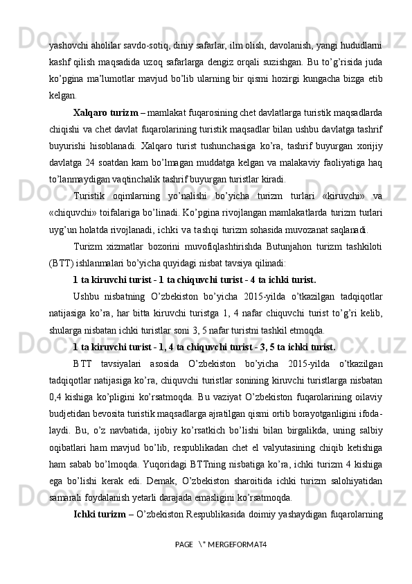 yashovchi aholilar savdo-sotiq, diniy safarlar, ilm olish, davolanish, yangi hududlarni
kashf   qilish   maqsadida   uzoq  safarlarga   d е ngiz  orqali   suzishgan.   Bu   to’g’risida   juda
ko’pgina  ma’lumotlar   mavjud bo’lib  ularning bir  qismi   hozirgi   kungacha  bizga   е tib
k е lgan. 
Xalqaro turizm  – mamlakat fuqarosining chet davlatlarga turistik maqsadlarda
chiqishi va chet davlat fuqarolarining turistik maqsadlar bilan ushbu davlatga tashrif
buyurishi   hisoblanadi.   Xalqaro   turist   tushunchasiga   ko’ra,   tashrif   buyurgan   xorijiy
davlatga   24 soatdan   kam  bo’lmagan muddatga  kelgan  va malakaviy  faoliyatiga haq
to’lanmaydigan vaqtinchalik tashrif buyurgan turistlar kiradi.
Turistik   oqimlarning   yo’nalishi   bo’yicha   turizm   turlari   «kiruvchi»   va
«chiquvchi» toifalariga bo’linadi. Ko’pgina rivojlangan mamlakatlarda   turizm   turlari
uyg’un   holatda   rivojlanadi,  ichki va tashqi   turizm   sohasida   muvozanat   saqlanadi.
Turizm   xizmatlar   bozorini   muvofiqlashtirishda   Butunjahon   turizm   tashkiloti
(BTT) ishlanmalari bo’yicha quyidagi nisbat tavsiya  qilinadi:
1   ta   kiruvchi   turist   -   1   ta   chiquvchi   turist   -   4   ta   ichki  turist.
Ushbu   nisbatning   O’zbekiston   bo’yicha   2015-yilda   o’tkazilgan   tadqiqotlar
natijasiga   ko’ra,   har   bitta   kiruvchi   turistga   1,   4   nafar   chiquvchi   turist   to’g’ri   kelib,
shularga   nisbatan   ichki   turistlar   soni   3, 5 nafar turistni tashkil etmoqda.
1 ta kiruvchi turist - 1, 4 ta chiquvchi turist - 3, 5 ta ichki  turist.
BTT   tavsiyalari   asosida   O’zbekiston   bo’yicha   2015-yilda   o’tkazilgan
tadqiqotlar natijasiga ko’ra, chiquvchi turistlar sonining kiruvchi turistlarga nisbatan
0,4   kishiga   ko’pligini   ko’rsatmoqda.   Bu   vaziyat   O’zbekiston   fuqarolarining   oilaviy
budjetidan bevosita turistik maqsadlarga ajratilgan qismi ortib borayotganligini ifoda-
laydi.   Bu,   o’z   navbatida,   ijobiy   ko’rsatkich   bo’lishi   bilan   birgalikda,   uning   salbiy
oqibatlari   ham   mavjud   bo’lib,   respublikadan   chet   el   valyutasining   chiqib   ketishiga
ham   sabab   bo’lmoqda.   Yuqoridagi   BTTning   nisbatiga   ko’ra,   ichki   turizm   4   kishiga
ega   bo’lishi   kerak   edi.   Demak,   O’zbekiston   sharoitida   ichki   turizm   salohiyatidan
samarali foydalanish yetarli darajada emasligini ko’rsatmoqda.
Ichki turizm  – O’zbekiston Respublikasida doimiy yashaydigan   fuqarolarning
PAGE   \* MERGEFORMAT4 