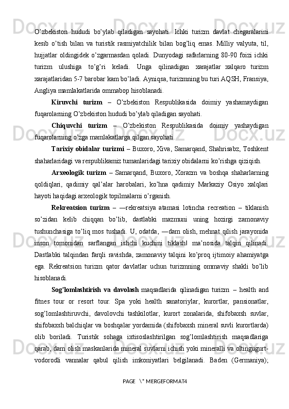 O’zbekiston   hududi   bo’ylab   qiladigan   sayohati.   Ichki   turizm   davlat   chegaralarini
kesib   o’tish   bilan   va   turistik   rasmiyatchilik   bilan   bog’liq   emas.   Milliy   valyuta,   til,
hujjatlar   oldingidek   o’zgarmasdan   qoladi.   Dunyodagi   safarlarning   80-90   foizi   ichki
turizm  ulushiga	  to’g’ri	  keladi.	  Unga	  qilinadigan	  xarajatlar   xalqaro   turizm
xarajatlaridan 5-7 barobar kam bo’ladi. Ayniqsa, turizmning bu turi AQSH, Fransiya,
Angliya mamlakatlarida ommabop hisoblanadi.
Kiruvchi   turizm   –   O’zbekiston   Respublikasida   doimiy   yashamaydigan
fuqarolarning O’zbekiston hududi bo’ylab qiladigan  sayohati.
Chiquvchi   turizm   –   O’zbekiston   Respublikasida   doimiy   yashaydigan
fuqarolarning o’zga mamlakatlarga qilgan sayohati.
Tarixiy   obidalar   turizmi   –  Buxoro,   Xiva,  Samarqand,   Shahrisabz,   Toshkent
shaharlaridagi va respublikamiz tumanlaridagi tarixiy obidalarni ko’rishga qiziqish. 
Arxeologik   turizm   –   Samarqand,   Buxoro,   Xorazm   va   boshqa   shaharlarning
qoldiqlari,   qadimiy   qal’alar   harobalari,   ko’hna   qadimiy   Markaziy   Osiyo   xalqlari
hayoti haqidagi arxeologik topilmalarni o’rganish.
Rekreatsion   turizm   –   ―rekreatsiya   atamasi   lotincha   recreation   –   tiklanish
so’zidan   kelib   chiqqan   bo’lib,   dastlabki   mazmuni   uning   hozirgi   zamonaviy
tushunchasiga  to’liq  mos   tushadi.  U,  odatda,   ―dam   olish,   mehnat   qilish   jarayonida
inson   tomonidan   sarflangan   ishchi   kuchini   tiklash   ma’nosida   talqin   qilinadi.
‖
Dastlabki   talqindan   farqli   ravishda,   zamonaviy   talqini   ko’proq   ijtimoiy   ahamiyatga
ega.   Rekreatsion   turizm   qator   davlatlar   uchun   turizmning   ommaviy   shakli   bo’lib
hisoblanadi.
Sog’lomlashtirish   va   davolash   maqsadlarida   qilinadigan   turizm   –   health   and
fitnes   tour   or   resort   tour.   Spa   yoki   health   sanatoriylar,   kurortlar,   pansionatlar,
sog’lomlashtiruvchi,   davolovchi   tashkilotlar,   kurort   zonalarida,   shifobaxsh   suvlar,
shifobaxsh balchiqlar va boshqalar yordamida (shifobaxsh mineral suvli kurortlarda)
olib   boriladi.   Turistik   sohaga   ixtisoslashtirilgan   sog’lomlashtirish   maqsadlariga
qarab, dam olish maskanlarida mineral suvlarni ichish yoki mineralli va oltingugurt-
vodorodli   vannalar   qabul   qilish   imkoniyatlari   belgilanadi.   Baden   (Germaniya);
PAGE   \* MERGEFORMAT4 