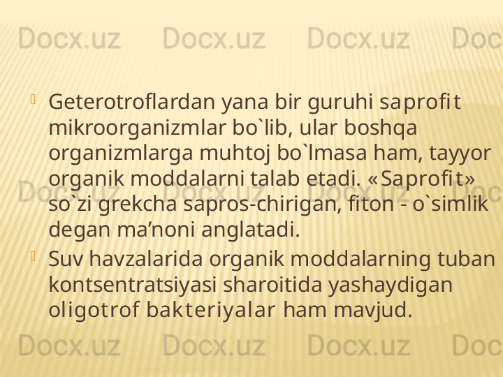 
Geterotroflardan yana bir guruhi  saprofi t    
mikroorganizmlar bo`lib, ular boshqa 
organizmlarga muhtoj bo`lmasa ham, tayyor 
organik moddalarni talab etadi.  « Saprofi t »  
so`zi grekcha sapros-chirigan, fiton - o`simlik 
degan ma’noni anglatadi.

Suv havzalarida organik moddalarning tuban 
kontsentratsiyasi sharoitida yashaydigan 
oligot rof bak t eriy alar  ham mavjud. 