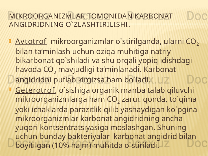 MIKR OO RGA N IZMLAR T O M O NIDA N KA RB O NAT 
AN GIDRIDNIN G O` ZLASHTIRILISHI.

A v t ot rof   mikroorganizmlar o`stirilganda, ularni CO
2  
bilan ta’minlash uchun oziqa muhitiga natriy 
bikarbonat qo`shiladi va shu orqali yopiq idishdagi 
havoda CO
2  mavjudligi ta’minlanadi. Karbonat 
angidridni puflab kirgizsa ham bo`ladi.

Get erot rof ,  o`sishiga organik manba talab qiluvchi  
mikroorganizmlarga ham CO
2  zarur. qonda, to`qima 
yoki ichaklarda parazitlik qilib yashaydigan ko`pgina 
mikroorganizmlar karbonat angidridning ancha 
yuqori kontsentratsiyasiga moslashgan. Shuning 
uchun bunday bakt e riyalar  karb o nat angidrid bilan 
b o yitilgan (10% hajm) muhitda o`stiriladi. 