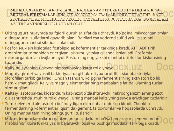 MIKR OO RGANIZMLAR O`ZLASHTIRADIGAN AZ O TLI VA B O SHQA  O RGANIK VA 
MIN E RAL BIRIKMALAR.  ENG QULAY AZOT MANBAI AMMONIY TUZLARIDIR. BA’ZI 
PROKARIOTLAR MOLEKULAR AZOTINI QAYTARISH XUSUSIYATIGA EGA, BOSHQALARI 
AZOTINI AMINOKISLOTALARDAN OLADI.

O lt ingugurt  hujayrada sulfgidril guruhlar sifatida uchraydi. Ko`pgina  mikr oo rganizmlar 
o ltingugurtni sulfatlarni qaytarib  o ladi. Ba’zilari esa v o d o r o d sulfid yoki tsist e inni 
o ltingugurt manbai sifatida ishlatiladi.

F o sf o r.  Nukl e in kisl o talar, f o sf o lipidlar, k o f e rm e ntlar tarkibiga kiradi. ATF, ADF tirik 
organizmlar tomonidan energiyani akkumulyatsiya qilishda ishlatiladi. Fosforsiz  
mikroorganizmlar rivojlanmaydi. Fosforning eng yaxshi manbai ortofosfor kislotasining 
tuzlaridir. 

Kaliy  hujayraning uglevod olmashinuvida katta rol o`ynaydi.

Magniy  qirmizi va yashil bakteriyalardagi  bak t eriy ax lorofi lli,   tsianobakteriylar 
xlorofillari tarkibiga kiradi. Undan tashqari, ko`pgina f e rm e ntlarning aktivat o ri bo`lib 
ham  x izmat qiladi. Kaliy va magniy el e m e ntlarining manbalari sifatida, ularning tuzlari 
x izmat qiladi.

Kalt siy    azotobakter, klostridium kabi azot o`zlashtiruvchi  mikroorganizmlarning azot 
o`zlashtirishda  muhim rol o`ynaydi. Uning manbai kaltsiyning suvda eriydigan tuzlaridir. 

T e mir  el e m e nti almashtirib bo`lmaydigan el e m e ntlar qat o riga kiradi. Chunki u 
f e rm e ntlarning k o f e rm e ntlari qismida ( g e min ), tsit ox r o mlar va h o qaz o larda uchraydi. 
Uning manbai temirning oltingugurtli tuzlaridir.

Mik roelem ent lar  mikroorganizmlar tanasida kam bo`lsa ham, zarur elementlardan 
hisoblanib, idora funktsiyasini bajaruvchi oqsil va boshqa moddalar tarkibiga kiradi. 