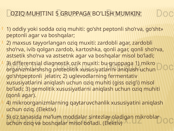 O ZIQ MUHITINI 5 GRUPPAGA BO’LISH MUMKIN:

1) oddiy yoki sodda oziq muhiti: go’sht peptonli sho’rva, go’sht» 
peptonli agar va boshqalar;

2) maxsus tayyorlangan oziq muxiti: zardobli agar, zardobli 
sho’rva, ivib qolgan zardob, kartoshka, qonli agar, qonli sho’rva, 
astsetik sho’rva va astsetnk agar va boshqalar misol bo’ladi;

3) differentsial diagnostik ozik muxiti: bu gruppaga 1) mikro 
organizmlarshshg proteolitik xususiyatlarini aniqlash uchun 
go’shtpeptonli  jelatin; 2) uglevodlarning fermentativ 
xususiyatlarini aniqlash uchun oziq muhiti (giss ozig’i) misol 
bo’ladi; 3) gemolitik xususiyatlarni aniqlash uchun oziq muhiti 
(qonli agar).

4) mikr oo rganizmlarning qaytaruvchanlik  x ususiyatini aniqlash 
uchun  o ziq. (Elektiv)

5) o’z tanasida ma’lum m o ddalar sint e zlay  o ladigan mikr o blar 
uchun  o ziq va b o shqalar misol bo’ladi. (Elektiv) 