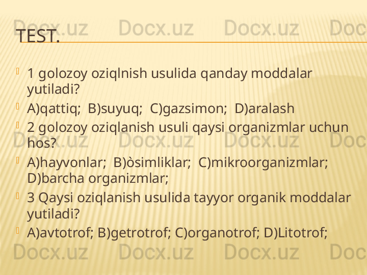 TEST.

1 golozoy oziqlnish usulida qanday moddalar 
yutiladi?

A)qattiq;  B)suyuq;  C)gazsimon;  D)aralash

2 golozoy oziqlanish usuli qaysi organizmlar uchun 
hos?

A)hayvonlar;  B)òsimliklar;  C)mikroorganizmlar; 
D)barcha organizmlar;

3 Qaysi oziqlanish usulida tayyor organik moddalar 
yutiladi?

A)avtotrof; B)getrotrof; C)organotrof; D)Litotrof; 