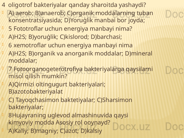     4  oligotrof bakteriyalar qanday sharoitda yashaydi?

A) aerob; B)anaerob; C)organik moddalarning tuban 
konsentratsiyasida; D)Yoruģlik manbai bor joyda;

5 Fototroflar uchun energiya manbayi nima?

A)H2S; B)yoruģlik; C)kislorod; D)barchasi;

6 xemotroflar uchun energiya manbayi nima 

A)H2S; B)organik va anorganik moddalar; D)mineral 
moddalar;

7 Fotoorganogeterotrofiya bakteriyalarga qaysilarni 
misol qilish mumkin?

A)Qirmizi oltingugurt bakteriyalari; 
B)azotobakteriyalat

C) Tayoqchasimon baktetiyalar; C)Sharsimon 
bakteriyalar;

8Hujayraning uglevod almashinuvida qaysi 
kimyoviy modda Asosiy rol ooynayd?

A)Kaliy; B)magniy; C)azot; D)kalsiy 