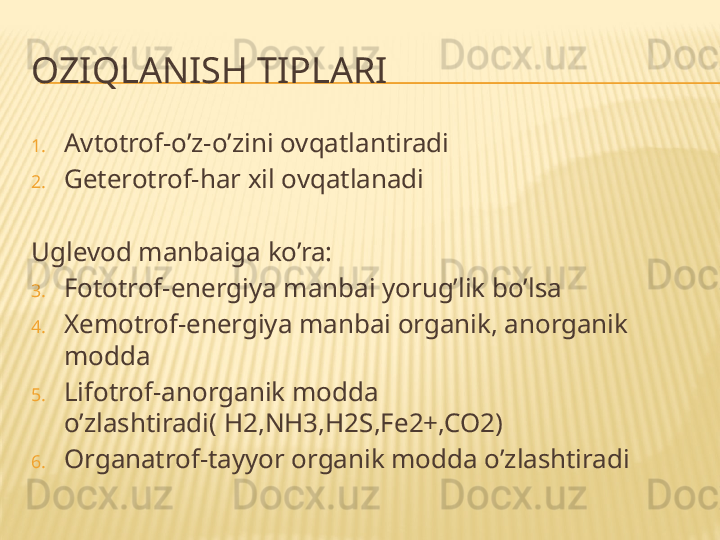 OZIQLANISH TIPLARI
1. A v totrof-o’z-o’zini ovqatlantiradi
2. Geterotrof-har xil ovqatlanadi
Uglevod manbaiga ko’ra:
3. Fototrof-energiya manbai yorug’lik bo’lsa
4. Xemotrof-energiya manbai organik, anorganik 
modda
5. Lifotrof-an o rganik modda 
o’zlashtiradi( H2,NH3,H2S,Fe2+,CO2)
6. Organatrof-tayyor organik modda o’zlashtiradi 
