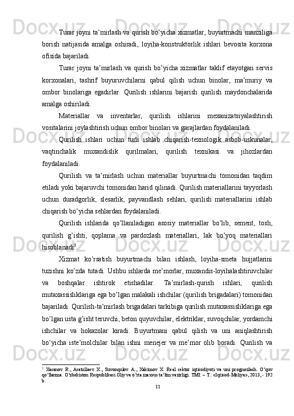          
Turar joyni ta’mirlash va qurish bo’yicha xizmatlar, buyurtmachi manziliga
borish   natijasida   amalga   oshiradi,   loyiha-konstruktorlik   ishlari   bevosita   korxona
ofisida bajariladi. 
Turar   joyni   ta’mirlash   va   qurish   bo’yicha   xizmatlar   taklif   etayotgan   servis
korxonalari,   tashrif   buyuruvchilarni   qabul   qilish   uchun   binolar,   ma’muriy   va
ombor   binolariga   egadirlar.   Qurilish   ishlarini   bajarish   qurilish   maydonchalarida
amalga oshiriladi. 
Materiallar   va   inventarlar,   qurilish   ishlarini   mexanizatsiyalashtirish
vositalarini joylashtirish uchun ombor binolari va garajlardan foydalaniladi. 
Qurilish   ishlari   uchun   turli   ishlab   chiqarish-texnologik   asbob-uskunalar,
vaqtinchalik   muxandislik   qurilmalari,   qurilish   texnikasi   va   jihozlardan
foydalaniladi. 
Qurilish   va   ta’mirlash   uchun   materiallar   buyurtmachi   tomonidan   taqdim
etiladi yoki bajaruvchi tomonidan harid qilinadi. Qurilish materiallarini tayyorlash
uchun   duradgorlik,   slesarlik,   payvandlash   sehlari,   qurilish   materiallarini   ishlab
chiqarish bo’yicha sehlardan foydalaniladi. 
Qurilish   ishlarida   qo’llaniladigan   asosiy   materiallar   bo’lib,   sement,   tosh,
qurilish   g’ishti,   qoplama   va   pardozlash   materiallari,   lak   bo’yoq   materiallari
hisoblanadi 2
. 
Xizmat   ko’rsatish   buyurtmachi   bilan   ishlash,   loyiha-smeta   hujjatlarini
tuzishni   ko’zda   tutadi.   Ushbu   ishlarda  me’morlar,   muxandis-loyihalashtiruvchilar
va   boshqalar   ishtirok   etishadilar.   Ta’mirlash-qurish   ishlari,   qurilish
mutaxassisliklariga ega bo’lgan malakali ishchilar (qurilish brigadalari) tomonidan
bajariladi. Qurilish-ta’mirlash brigadalari tarkibiga qurilish mutaxassisliklariga ega
bo’lgan usta g’isht teruvchi, beton quyuvchilar, elektriklar, suvoqchilar, yordamchi
ishchilar   va   hokazolar   kiradi.   Buyurtmani   qabul   qilish   va   uni   aniqlashtirish
bo’yicha   iste’molchilar   bilan   ishni   menejer   va   me’mor   olib   boradi.   Qurilish   va
2
  Xasanov   R.,   Asatullaev   X.,   Suvonqulov   A.,   Xakimov   X.   Real   sektor   iqtisodiyoti   va   uni   prognozlash.   O’quv
qo’llanma. O’zbekiston Respublikasi Oliy va o’rta maxsus ta’lim vazirligi. TMI. – T.: «Iqtisod-Moliya», 2013, - 192
b.
11 