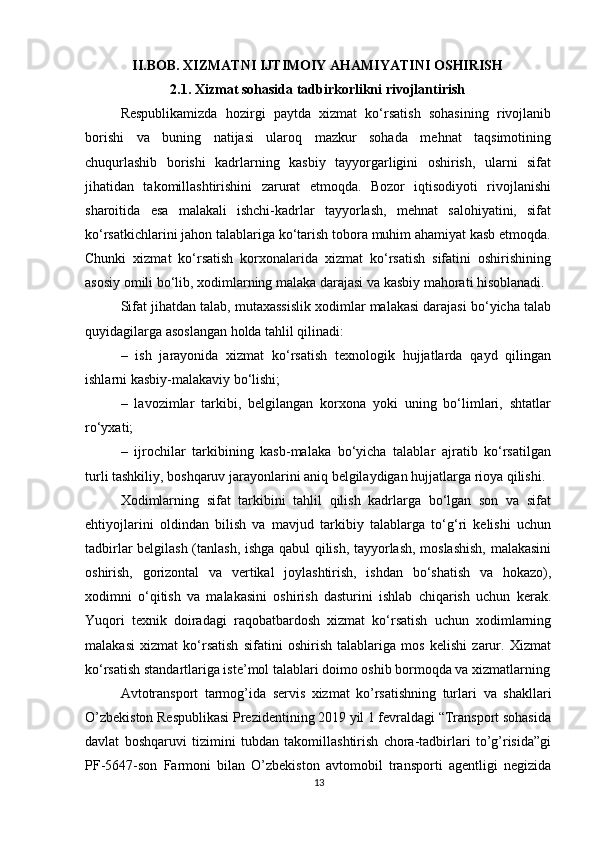          
II.BOB. XIZMATNI IJTIMOIY AHAMIYATINI OSHIRISH
2.1. Xizmat sohasida tadbirkorlikni rivojlantirish
Respublikamizda   hozirgi   paytda   xizmat   ko‘rsatish   sohasining   rivojlanib
borishi   va   buning   natijasi   ularoq   mazkur   sohada   mehnat   taqsimotining
chuqurlashib   borishi   kadrlarning   kasbiy   tayyorgarligini   oshirish,   ularni   sifat
jihatidan   takomillashtirishini   zarurat   etmoqda.   Bozor   iqtisodiyoti   rivojlanishi
sharoitida   esa   malakali   ishchi-kadrlar   tayyorlash,   mehnat   salohiyatini,   sifat
ko‘rsatkichlarini jahon talablariga ko‘tarish tobora muhim ahamiyat kasb etmoqda.
Chunki   xizmat   ko‘rsatish   korxonalarida   xizmat   ko‘rsatish   sifatini   oshirishining
asosiy omili bo‘lib, xodimlarning malaka darajasi va kasbiy mahorati hisoblanadi. 
Sifat jihatdan talab, mutaxassislik xodimlar malakasi darajasi bo‘yicha talab
quyidagilarga asoslangan holda tahlil qilinadi: 
–   ish   jarayonida   xizmat   ko‘rsatish   texnologik   hujjatlarda   qayd   qilingan
ishlarni kasbiy-malakaviy bo‘lishi; 
–   lavozimlar   tarkibi,   belgilangan   korxona   yoki   uning   bo‘limlari,   shtatlar
ro‘yxati; 
–   ijrochilar   tarkibining   kasb-malaka   bo‘yicha   talablar   ajratib   ko‘rsatilgan
turli tashkiliy, boshqaruv jarayonlarini aniq belgilaydigan hujjatlarga rioya qilishi. 
Xodimlarning   sifat   tarkibini   tahlil   qilish   kadrlarga   bo‘lgan   son   va   sifat
ehtiyojlarini   oldindan   bilish   va   mavjud   tarkibiy   talablarga   to‘g‘ri   kelishi   uchun
tadbirlar belgilash (tanlash, ishga qabul qilish, tayyorlash, moslashish, malakasini
oshirish,   gorizontal   va   vertikal   joylashtirish,   ishdan   bo‘shatish   va   hokazo),
xodimni   o‘qitish   va   malakasini   oshirish   dasturini   ishlab   chiqarish   uchun   kerak.
Yuqori   texnik   doiradagi   raqobatbardosh   xizmat   ko‘rsatish   uchun   xodimlarning
malakasi   xizmat   ko‘rsatish   sifatini   oshirish   talablariga   mos   kelishi   zarur.   Xizmat
ko‘rsatish standartlariga iste’mol talablari doimo oshib bormoqda va xizmatlarning
Avtotransport   tarmog’ida   servis   xizmat   ko’rsatishning   turlari   va   shakllari
O’zbekiston Respublikasi Prezidentining 2019 yil 1 fevraldagi “Transport sohasida
davlat   boshqaruvi   tizimini   tubdan   takomillashtirish   chora-tadbirlari   to’g’risida”gi
PF-5647-son   Farmoni   bilan   O’zbekiston   avtomobil   transporti   agentligi   negizida
13 