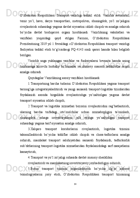          
O’zbekiston   Respublikasi   Transport   vazirligi   tashkil   etildi.   Vazirlik   avtomobil,
temir   yo’l,   havo,   daryo   transportlari,   metropoliten,   shuningdek,   yo’l   xo’jaligini
rivojlantirish sohasidagi yagona davlat siyosatini ishlab chiqish va amalga oshirish
bo’yicha   davlat   boshqaruvi   organi   hisoblanadi.   Vazirlikning   vakolatlari   va
vazifalari   yuqoridagi   qayd   etilgan   Farmon,   O’zbekiston   Respublikasi
Prezidentining 2019 yil 1 fevraldagi «O’zbekiston Respublikasi transport vazirligi
faoliyatini   tashkil   etish   to’g’risida»gi   PQ-4143   sonli   qarori   hamda   bilan   belgilab
berilgan. 
Vazirlik   unga   yuklangan   vazifalar   va   funksiyalarni   bevosita   hamda   uning
tuzilmasiga   kiruvchi   hududiy   bo’linmalar   va   idoraviy   mansub   tashkilotlar   orqali
amalga oshiradi. 
Quyidagilar Vazirlikning asosiy vazifalari hisoblanadi: 
1.Transportning barcha turlarini  O’zbekiston Respublikasi  yagona transport
tarmog’iga integratsiyalashtirish va yangi samarali transport-logistika tizimlaridan
foydalanish   asosida   birgalikda   rivojlantirishga   yo’naltirilgan   yagona   davlat
transport siyosatini ishlab chiqish; 
2.Transport   va  logistika   xizmatlari   bozorini   rivojlantirishni   rag’batlantirish,
ularning   barcha   toifadagi   iste’molchilar   uchun   ommabopligini   ta’minlash,
shuningdek,   sohaga   investitsiyalarni   jalb   etishga   yo’naltirilgan   transport
sohasidagi yagona tarif siyosatini amalga oshirish; 
3.Xalqaro   transport   koridorlarini   rivojlantirish,   logistika   tizimini
takomillashtirish   bo’yicha   takliflar   ishlab   chiqish   va   chora-tadbirlarni   amalga
oshirish,   mamlakat   transport   salohiyatidan   samarali   foydalanish,   tadbirkorlik
sub’ektlarining transport-logistika xizmatlaridan foydalanishdagi  sarf-xarajatlarini
kamaytirish; 
4.Transport va yo’l xo’jaligi sohasida davlat-xususiy sheriklikni 
rivojlantirish va mamlakatning investitsiyaviy jozibadorligini oshirish; 
5.Butun   transport   tizimini   raqamlashtirish   bo’yicha   ilg’or   axborot
texnologiyalarini   joriy   etish,   O’zbekiston   Respublikasi   transport   tizimining
14 