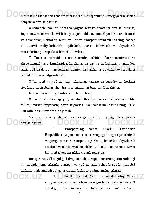          
birbiriga bog’langan yagona tizimini istiqbolli rivojlantirish strategiyalarini ishlab
chiqish va amalga oshirish; 
6.Avtomobil   yo’llari   sohasida   yagona   texnika   siyosatini   amalga   oshirish,
foydalanuvchilar manfaatini hisobga olgan holda, avtomobil yo’llari, aerodromlar
va   aeroportlar,   vokzallar,   temir   yo’llar   va   transport   infratuzilmasining   boshqa
ob’ektlarini   moliyalashtirish,   loyihalash,   qurish,   ta’mirlash   va   foydalanish
masalalarining kompleks echimini ta’minlash; 
7.   Transport   sohasida   nazoratni   amalga   oshirish,   fuqaro   aviatsiyasi   va
eksperimental   havo   kemalaridagi   halokatlar   va   baxtsiz   hodisalarni,   shuningdek,
temir   yo’l   va   daryo   transportidagi   avariya   va   halokatlar   bo’yicha   tekshiruvlarni
tashkil etish va amalga oshirish; 
8.Transport   va   yo’l   xo’jaligi   sohasidagi   xalqaro   va   hududiy   hamkorlikni
rivojlantirish hisobidan jahon transport xizmatlari bozorida O’zbekiston 
Respublikasi milliy manfaatlarini ta’minlash; 
9. Transport sohasidagi joriy va istiqbolli ehtiyojlarni inobatga olgan holda,
ta’lim,   kadrlar   tayyorlash,   qayta   tayyorlash   va   malakasini   oshirishning   ilg’or
usullarini tizimli ravishda joriy etish. 
Vazirlik   o’ziga   yuklangan   vazifalarga   muvofiq   quyidagi   funksiyalarni
amalga oshiradi: 
1. Transportning   barcha   turlarini   O’zbekiston
Respublikasi   yagona   transport   tarmog’iga   integratsiyalashtirish
va   yangi   samarali   transport-logistika   tizimlaridan   foydalanish
asosida   birgalikda   rivojlantirishga   yo’naltirilgan   yagona   davlat
transport siyosatini ishlab chiqish sohasida: 
transport va yo’l xo’jaligini rivojlantirish, transport sohasining samaradorligi
va   jozibadorligini   oshirish,   transport   va   yo’l   xo’jaligi   sohasida   sog’lom   raqobat
muhitini shakllantirish bo’yicha yagona davlat siyosatini amalga oshiradi; 
2. Sohalar   va   hududlarning   kompleks,   istiqbolli   va
ilmiy   asoslangan   rejasini   hisobga   olgan   holda,   transport   va   yo’l
xo’jaligini   rivojlantirishning   transport   va   yo’l   xo’jaligi
15 