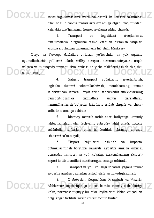          
sohasidagi   vazifalarni   izchil   va   tizimli   hal   etishni   ta’minlash
bilan bog’liq barcha masalalarni  o’z ichiga olgan uzoq muddatli
kelajakka mo’ljallangan konsepsiyalarini ishlab chiqadi; 
3. Transport   va   logistikani   rivojlantirish
muammolarini   o’rganishni   tashkil   etadi   va   o’rganish   natijalari
asosida aniqlangan muammolarni hal etish, Markaziy 
Osiyo   va   Yovropa   davlatlari   o’rtasida   yo’lovchilar   va   yuk   oqimini
optimallashtirish   yo’llarini   izlash,   milliy   transport   kommunikatsiyalari   orqali
xalqaro  va   mintaqaviy  tranzitni   rivojlantirish   bo’yicha   takliflarni   ishlab   chiqishni
ta’minlaydi; 
4. Xalqaro   transport   yo’laklarini   rivojlantirish,
logistika   tizimini   takomillashtirish,   mamlakatning   tranzit
salohiyatidan   samarali   foydalanish,   tadbirkorlik   sub’ektlarining
transport-logistika   xizmatlari   uchun   xarajatlarini
minimallashtirish   bo’yicha   takliflarni   ishlab   chiqadi   va   chora-
tadbirlarni amalga oshiradi; 
5. Idoraviy   mansub   tashkilotlar   faoliyatiga   umumiy
rahbarlik   qiladi,   ular   faoliyatini   iqtisodiy   tahlil   qiladi,   mazkur
tashkilotlar   rahbarlari   bilan   hamkorlikda   ularning   samarali
ishlashini ta’minlaydi; 
6. Eksport   hajmlarini   oshirish   va   importni
optimallashtirish   bo’yicha   samarali   siyosatni   amalga   oshirish
doirasida,   transport   va   yo’l   xo’jaligi   korxonalarining   eksport-
import tartib-taomillari monitoringini amalga oshiradi; 
7. Transport va yo’l xo’jaligi sohasida yagona texnik
siyosatni amalga oshirishni tashkil etadi va muvofiqlashtiradi; 
8. O’zbekiston   Respublikasi   Prezidenti   va   Vazirlar
Mahkamasi   topshiriqlariga   binoan   hamda   shaxsiy   tashabbusiga
ko’ra,   normativ-huquqiy   hujjatlar   loyihalarini   ishlab   chiqadi   va
belgilangan tartibda ko’rib chiqish uchun kiritadi; 
16 