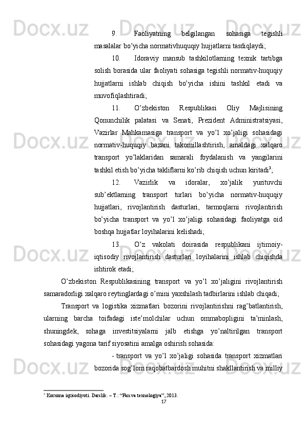          
9. Faoliyatning   belgilangan   sohasiga   tegishli
masalalar bo’yicha normativhuquqiy hujjatlarni tasdiqlaydi; 
10. Idoraviy   mansub   tashkilotlarning   texnik   tartibga
solish borasida ular faoliyati sohasiga  tegishli  normativ-huquqiy
hujjatlarni   ishlab   chiqish   bo’yicha   ishini   tashkil   etadi   va
muvofiqlashtiradi; 
11. O’zbekiston   Respublikasi   Oliy   Majlisining
Qonunchilik   palatasi   va   Senati,   Prezident   Administratsiyasi,
Vazirlar   Mahkamasiga   transport   va   yo’l   xo’jaligi   sohasidagi
normativ-huquqiy   bazani   takomillashtirish,   amaldagi   xalqaro
transport   yo’laklaridan   samarali   foydalanish   va   yangilarini
tashkil etish bo’yicha takliflarni ko’rib chiqish uchun kiritadi 3
; 
12. Vazirlik   va   idoralar,   xo’jalik   yurituvchi
sub’ektlarning   transport   turlari   bo’yicha   normativ-huquqiy
hujjatlari,   rivojlantirish   dasturlari,   tarmoqlarni   rivojlantirish
bo’yicha   transport   va   yo’l   xo’jaligi   sohasidagi   faoliyatga   oid
boshqa hujjatlar loyihalarini kelishadi; 
13. O’z   vakolati   doirasida   respublikani   ijtimoiy-
iqtisodiy   rivojlantirish   dasturlari   loyihalarini   ishlab   chiqishda
ishtirok etadi; 
O’zbekiston   Respublikasining   transport   va   yo’l   xo’jaligini   rivojlantirish
samaradorligi xalqaro reytinglardagi o’rnini yaxshilash tadbirlarini ishlab chiqadi; 
Transport   va   logistika   xizmatlari   bozorini   rivojlantirishni   rag’batlantirish,
ularning   barcha   toifadagi   iste’molchilar   uchun   ommabopligini   ta’minlash,
shuningdek,   sohaga   investitsiyalarni   jalb   etishga   yo’naltirilgan   transport
sohasidagi yagona tarif siyosatini amalga oshirish sohasida: 
- transport   va   yo’l   xo’jaligi   sohasida   transport   xizmatlari
bozorida sog’lom raqobatbardosh muhitni shakllantirish va milliy
3
 Korxona iqtisodiyoti. Darslik. – T.: “Fan va texnologiya”, 2013.
17 