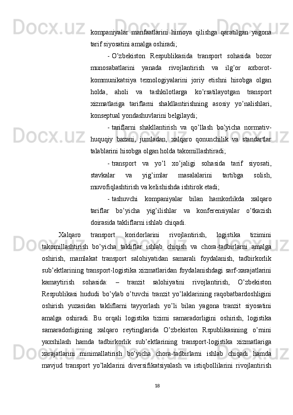          
kompaniyalar   manfaatlarini   himoya   qilishga   qaratilgan   yagona
tarif siyosatini amalga oshiradi; 
- O’zbekiston   Respublikasida   transport   sohasida   bozor
munosabatlarini   yanada   rivojlantirish   va   ilg’or   axborot-
kommunikatsiya   texnologiyalarini   joriy   etishni   hisobga   olgan
holda,   aholi   va   tashkilotlarga   ko’rsatilayotgan   transport
xizmatlariga   tariflarni   shakllantirishning   asosiy   yo’nalishlari,
konseptual yondashuvlarini belgilaydi; 
- tariflarni   shakllantirish   va   qo’llash   bo’yicha   normativ-
huquqiy   bazani,   jumladan,   xalqaro   qonunchilik   va   standartlar
talablarini hisobga olgan holda takomillashtiradi; 
- transport   va   yo’l   xo’jaligi   sohasida   tarif   siyosati,
stavkalar   va   yig’imlar   masalalarini   tartibga   solish,
muvofiqlashtirish va kelishishda ishtirok etadi; 
- tashuvchi   kompaniyalar   bilan   hamkorlikda   xalqaro
tariflar   bo’yicha   yig’ilishlar   va   konferensiyalar   o’tkazish
doirasida takliflarni ishlab chiqadi. 
Xalqaro   transport   koridorlarini   rivojlantirish,   logistika   tizimini
takomillashtirish   bo’yicha   takliflar   ishlab   chiqish   va   chora-tadbirlarni   amalga
oshirish,   mamlakat   transport   salohiyatidan   samarali   foydalanish,   tadbirkorlik
sub’ektlarining transport-logistika xizmatlaridan foydalanishdagi  sarf-xarajatlarini
kamaytirish   sohasida:   –   tranzit   salohiyatini   rivojlantirish,   O’zbekiston
Respublikasi   hududi   bo’ylab   o’tuvchi   tranzit   yo’laklarining   raqobatbardoshligini
oshirish   yuzasidan   takliflarni   tayyorlash   yo’li   bilan   yagona   tranzit   siyosatini
amalga   oshiradi.   Bu   orqali   logistika   tizimi   samaradorligini   oshirish,   logistika
samaradorligining   xalqaro   reytinglarida   O’zbekiston   Rspublikasining   o’rnini
yaxshilash   hamda   tadbirkorlik   sub’ektlarining   transport-logistika   xizmatlariga
xarajatlarini   minimallatirish   bo’yicha   chora-tadbirlarni   ishlab   chiqadi   hamda
mavjud   transport   yo’laklarini   diversifikatsiyalash   va   istiqbollilarini   rivojlantirish
18 