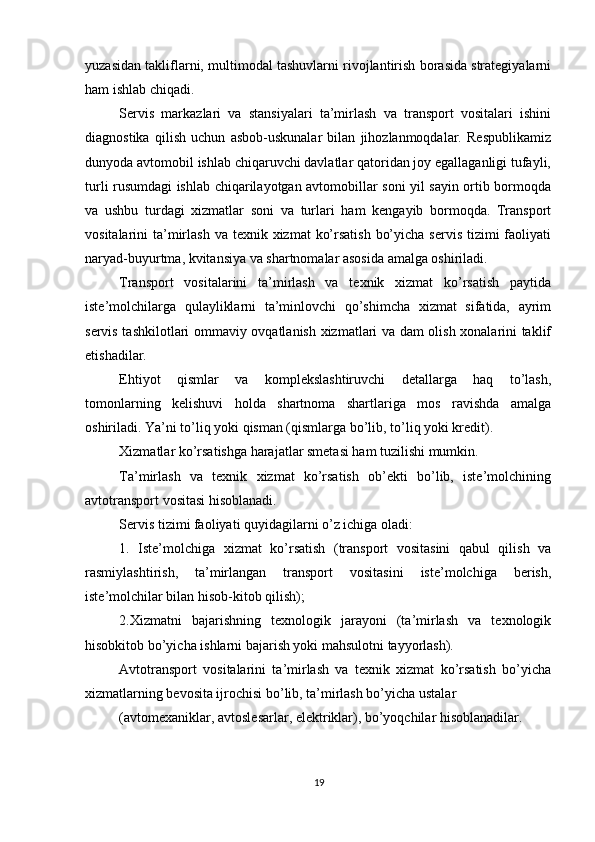          
yuzasidan takliflarni, multimodal tashuvlarni rivojlantirish borasida strategiyalarni
ham ishlab chiqadi. 
Servis   markazlari   va   stansiyalari   ta’mirlash   va   transport   vositalari   ishini
diagnostika   qilish   uchun   asbob-uskunalar   bilan   jihozlanmoqdalar.   Respublikamiz
dunyoda avtomobil ishlab chiqaruvchi davlatlar qatoridan joy egallaganligi tufayli,
turli rusumdagi ishlab chiqarilayotgan avtomobillar soni yil sayin ortib bormoqda
va   ushbu   turdagi   xizmatlar   soni   va   turlari   ham   kengayib   bormoqda.   Transport
vositalarini  ta’mirlash va  texnik xizmat  ko’rsatish  bo’yicha  servis tizimi  faoliyati
naryad-buyurtma, kvitansiya va shartnomalar asosida amalga oshiriladi. 
Transport   vositalarini   ta’mirlash   va   texnik   xizmat   ko’rsatish   paytida
iste’molchilarga   qulayliklarni   ta’minlovchi   qo’shimcha   xizmat   sifatida,   ayrim
servis tashkilotlari ommaviy ovqatlanish xizmatlari va dam olish xonalarini taklif
etishadilar. 
Ehtiyot   qismlar   va   komplekslashtiruvchi   detallarga   haq   to’lash,
tomonlarning   kelishuvi   holda   shartnoma   shartlariga   mos   ravishda   amalga
oshiriladi. Ya’ni to’liq yoki qisman (qismlarga bo’lib, to’liq yoki kredit). 
Xizmatlar ko’rsatishga harajatlar smetasi ham tuzilishi mumkin. 
Ta’mirlash   va   texnik   xizmat   ko’rsatish   ob’ekti   bo’lib,   iste’molchining
avtotransport vositasi hisoblanadi. 
Servis tizimi faoliyati quyidagilarni o’z ichiga oladi: 
1.   Iste’molchiga   xizmat   ko’rsatish   (transport   vositasini   qabul   qilish   va
rasmiylashtirish,   ta’mirlangan   transport   vositasini   iste’molchiga   berish,
iste’molchilar bilan hisob-kitob qilish); 
2.Xizmatni   bajarishning   texnologik   jarayoni   (ta’mirlash   va   texnologik
hisobkitob bo’yicha ishlarni bajarish yoki mahsulotni tayyorlash). 
Avtotransport   vositalarini   ta’mirlash   va   texnik   xizmat   ko’rsatish   bo’yicha
xizmatlarning bevosita ijrochisi bo’lib, ta’mirlash bo’yicha ustalar 
(avtomexaniklar, avtoslesarlar, elektriklar), bo’yoqchilar hisoblanadilar. 
19 