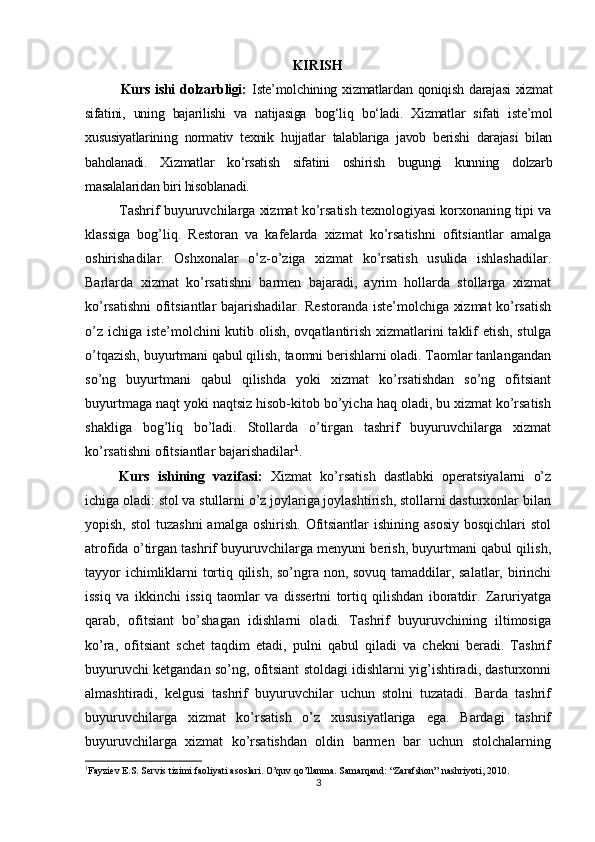          
KIRISH
Kurs   ishi  dolzarbligi:   Iste’molchining  xizmatlardan  qoniqish  darajasi  xizmat
sifatini,   uning   bajarilishi   va   natijasiga   bog‘liq   bo‘ladi.   Xizmatlar   sifati   iste’mol
xususiyatlarining   normativ   texnik   hujjatlar   talablariga   javob   berishi   darajasi   bilan
baholanadi.   Xizmatlar   ko‘rsatish   sifatini   oshirish   bugungi   kunning   dolzarb
masalalaridan biri hisoblanadi.
Tashrif buyuruvchilarga xizmat ko’rsatish texnologiyasi korxonaning tipi va
klassiga   bog’liq.   Restoran   va   kafelarda   xizmat   ko’rsatishni   ofitsiantlar   amalga
oshirishadilar.   Oshxonalar   o’z-o’ziga   xizmat   ko’rsatish   usulida   ishlashadilar.
Barlarda   xizmat   ko’rsatishni   barmen   bajaradi,   ayrim   hollarda   stollarga   xizmat
ko’rsatishni ofitsiantlar bajarishadilar. Restoranda iste’molchiga xizmat ko’rsatish
o’z ichiga iste’molchini kutib olish, ovqatlantirish xizmatlarini  taklif etish, stulga
o’tqazish, buyurtmani qabul qilish, taomni berishlarni oladi. Taomlar tanlangandan
so’ng   buyurtmani   qabul   qilishda   yoki   xizmat   ko’rsatishdan   so’ng   ofitsiant
buyurtmaga naqt yoki naqtsiz hisob-kitob bo’yicha haq oladi, bu xizmat ko’rsatish
shakliga   bog’liq   bo’ladi.   Stollarda   o’tirgan   tashrif   buyuruvchilarga   xizmat
ko’rsatishni ofitsiantlar bajarishadilar 1
. 
Kurs   ishining   vazifasi:   Xizmat   ko’rsatish   dastlabki   operatsiyalarni   o’z
ichiga oladi: stol va stullarni o’z joylariga joylashtirish, stollarni dasturxonlar bilan
yopish, stol  tuzashni  amalga  oshirish.  Ofitsiantlar  ishining asosiy  bosqichlari  stol
atrofida o’tirgan tashrif buyuruvchilarga menyuni berish, buyurtmani qabul qilish,
tayyor ichimliklarni tortiq qilish, so’ngra non, sovuq tamaddilar, salatlar, birinchi
issiq   va   ikkinchi   issiq   taomlar   va   dissertni   tortiq   qilishdan   iboratdir.   Zaruriyatga
qarab,   ofitsiant   bo’shagan   idishlarni   oladi.   Tashrif   buyuruvchining   iltimosiga
ko’ra,   ofitsiant   schet   taqdim   etadi,   pulni   qabul   qiladi   va   chekni   beradi.   Tashrif
buyuruvchi ketgandan so’ng, ofitsiant stoldagi idishlarni yig’ishtiradi, dasturxonni
almashtiradi,   kelgusi   tashrif   buyuruvchilar   uchun   stolni   tuzatadi.   Barda   tashrif
buyuruvchilarga   xizmat   ko’rsatish   o’z   xususiyatlariga   ega.   Bardagi   tashrif
buyuruvchilarga   xizmat   ko’rsatishdan   oldin   barmen   bar   uchun   stolchalarning
1
Fayziev E.S. Servis tizimi faoliyati asoslari. O’quv qo’llanma. Samarqand: “Zarafshon” nashriyoti, 2010.
3 