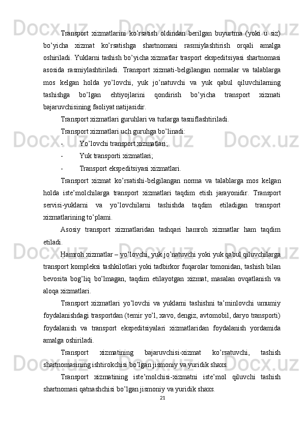          
Transport   xizmatlarini   ko’rsatish   oldindan   berilgan   buyurtma   (yoki   u   siz)
bo’yicha   xizmat   ko’rsatishga   shartnomani   rasmiylashtirish   orqali   amalga
oshiriladi. Yuklarni tashish bo’yicha xizmatlar trasport ekspeditsiyasi shartnomasi
asosida   rasmiylashtiriladi.   Transport   xizmati-belgilangan   normalar   va   talablarga
mos   kelgan   holda   yo’lovchi,   yuk   jo’natuvchi   va   yuk   qabul   qiluvchilarning
tashishga   bo’lgan   ehtiyojlarini   qondirish   bo’yicha   transport   xizmati
bajaruvchisining faoliyat natijasidir. 
Transport xizmatlari guruhlari va turlarga tasniflashtiriladi. 
Transport xizmatlari uch guruhga bo’linadi: 
- Yo’lovchi transport xizmatlari; 
- Yuk transporti xizmatlari; 
- Transport ekspeditsiyasi xizmatlari. 
Transport   xizmat   ko ’ rsatishi - belgilangan   norma   va   talablarga   mos   kelgan
holda   iste ’ molchilarga   transport   xizmatlari   taqdim   etish   jarayonidir .   Transport
servisi-yuklarni   va   yo’lovchilarni   tashishda   taqdim   etiladigan   transport
xizmatlarining to’plami. 
Asosiy   transport   xizmatlaridan   tashqari   hamroh   xizmatlar   ham   taqdim
etiladi. 
Hamroh xizmatlar – yo’lovchi, yuk jo’natuvchi yoki yuk qabul qiluvchilarga
transport kompleksi tashkilotlari yoki tadbirkor fuqarolar tomonidan, tashish bilan
bevosita   bog’liq   bo’lmagan,   taqdim   etilayotgan   xizmat,   masalan   ovqatlanish   va
aloqa xizmatlari. 
Transport   xizmatlari   yo’lovchi   va   yuklarni   tashishni   ta’minlovchi   umumiy
foydalanishdagi trasportdan (temir yo’l, xavo, dengiz, avtomobil, daryo transporti)
foydalanish   va   transport   ekspeditsiyalari   xizmatlaridan   foydalanish   yordamida
amalga oshiriladi. 
Transport   xizmatining   bajaruvchisi-xizmat   ko’rsatuvchi,   tashish
shartnomasining ishtirokchisi bo’lgan jismoniy va yuridik shaxs. 
Transport   xizmatining   iste’molchisi-xizmatni   iste’mol   qiluvchi   tashish
shartnomasi qatnashchisi bo’lgan jismoniy va yuridik shaxs. 
21 