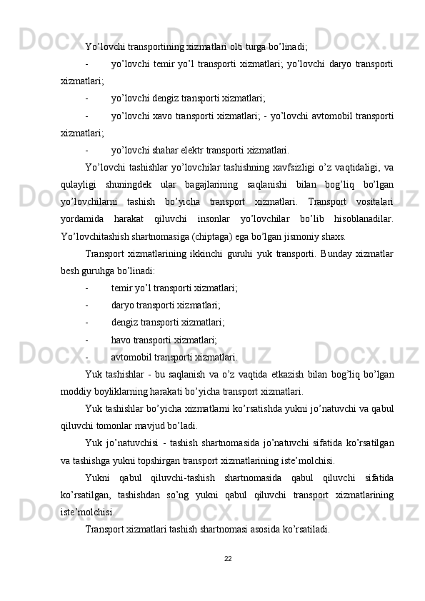          
Yo’lovchi transportining xizmatlari olti turga bo’linadi; 
- yo’lovchi   temir   yo’l   transporti   xizmatlari;   yo’lovchi   daryo   transporti
xizmatlari; 
- yo’lovchi dengiz transporti xizmatlari; 
- yo’lovchi xavo transporti xizmatlari; -   yo’lovchi avtomobil transporti
xizmatlari; 
- yo’lovchi shahar elektr transporti xizmatlari. 
Yo’lovchi   tashishlar   yo’lovchilar   tashishning   xavfsizligi   o’z   vaqtidaligi,   va
qulayligi   shuningdek   ular   bagajlarining   saqlanishi   bilan   bog’liq   bo’lgan
yo’lovchilarni   tashish   bo’yicha   transport   xizmatlari.   Transport   vositalari
yordamida   harakat   qiluvchi   insonlar   yo’lovchilar   bo’lib   hisoblanadilar.
Yo’lovchitashish shartnomasiga (chiptaga) ega bo’lgan jismoniy shaxs. 
Transport   xizmatlarining   ikkinchi   guruhi   yuk   transporti.   Bunday   xizmatlar
besh guruhga bo’linadi: 
- temir yo’l transporti xizmatlari; 
- daryo transporti xizmatlari; 
- dengiz transporti xizmatlari; 
- havo transporti xizmatlari; 
- avtomobil transporti xizmatlari. 
Yuk   tashishlar   -   bu   saqlanish   va   o ’ z   vaqtida   etkazish   bilan   bog ’ liq   bo ’ lgan
moddiy   boyliklarning   harakati   bo ’ yicha   transport   xizmatlari . 
Yuk   tashishlar   bo ’ yicha   xizmatlarni   ko ’ rsatishda   yukni   jo ’ natuvchi   va   qabul
qiluvchi   tomonlar   mavjud   bo ’ ladi . 
Yuk   jo ’ natuvchisi   -   tashish   shartnomasida   jo ’ natuvchi   sifatida   ko ’ rsatilgan
va   tashishga   yukni   topshirgan   transport   xizmatlarining   iste ’ molchisi . 
Yukni   qabul   qiluvchi - tashish   shartnomasida   qabul   qiluvchi   sifatida
ko ’ rsatilgan ,   tashishdan   so ’ ng   yukni   qabul   qiluvchi   transport   xizmatlarining
iste ’ molchisi . 
Transport xizmatlari tashish shartnomasi asosida ko’rsatiladi. 
22 